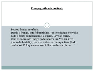 Frango gratinado no forno
Sobrou frango estufado.
Desfie o frango, estufe batatinhas, junte o frango e envolva
tudo e cobra com bechamel e queijo. Leve ao forno.
Com as sobras de frango poderá fazer um Vol-au-Vent
juntando hortaliça, tomate, outras carnes que tiver (tudo
desfiado). Coloque em massa folhada e leve ao forno
 