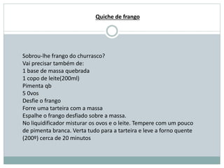 Sobrou-lhe frango do churrasco?
Vai precisar também de:
1 base de massa quebrada
1 copo de leite(200ml)
Pimenta qb
5 0vos
Desfie o frango
Forre uma tarteira com a massa
Espalhe o frango desfiado sobre a massa.
No liquidificador misturar os ovos e o leite. Tempere com um pouco
de pimenta branca. Verta tudo para a tarteira e leve a forno quente
(200º) cerca de 20 minutos
Quiche de frango
 