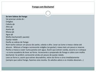 Se tem Sobras de frango
Vai precisar ainda de :
Orégãos
Cebola qb
Alho qb
Azeite qb
Massa qb
Agua qb
Molho bechamel(1 pacote)
Queijo ralado
Desfie as sobras de frango
Num tacho colocar um pouco de azeite, cebola e alho. Levar ao lume e mexa e deixe até
alourar . Misture o frango e acrescente orégãos (se gostar); mexa mais um pouco e reserve.
Ponha a massa a cozer numa panela com agua. Assim que estiver cozida, escorra-a e coloque
–a numa assadeira de levar ao forno. Acrescente o preparado de frango e cobra com molho
bechamel. Se preferir, acrescente ainda um pouco de queijo ralado.
Leve ao forno e, assim que estiver douradinho, retire do forno e sirva imediatamente
(sempre que sobra frango, fazemos esta receita. Os adultos adora e os miúdos devoram…)
Frango com Bechamel
 