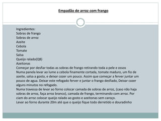 Ingredientes:
Sobras de frango
Sobras de arroz
Azeite
Cebola
Tomate
Salsa
Queijo ralado(QB)
Azeitonas
Começar por desfiar todas as sobras de frango retirando toda a pele e ossos
Numa panela levar ao lume a cebola finamente cortada, tomate maduro, um fio de
azeite, salsa a gosto, e deixar cozer um pouco. Assim que começar a ferver juntar um
pouco de agua. Deixar este refogado ferver e juntar o frango desfiado, Deixar cozer
alguns minutos no refogado.
Numa travessa de levar ao forno colocar camada de sobras de arroz, (caso não haja
sobras de arroz, faça arroz branco), camada de frango, terminando com arroz. Por
ciam do arroz colocar queijo ralado ao gosto e azeitonas sem caroço.
Levar ao forno durante 20m até que o queijo fique todo derretido e douradinho
Empadão de arroz com frango
 