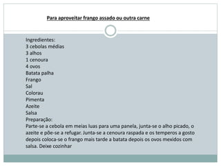 Ingredientes:
3 cebolas médias
3 alhos
1 cenoura
4 ovos
Batata palha
Frango
Sal
Colorau
Pimenta
Azeite
Salsa
Preparação:
Parte-se a cebola em meias luas para uma panela, junta-se o alho picado, o
azeite e põe-se a refugar. Junta-se a cenoura raspada e os temperos a gosto
depois coloca-se o frango mais tarde a batata depois os ovos mexidos com
salsa. Deixe cozinhar
Para aproveitar frango assado ou outra carne
 