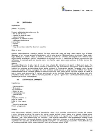 Receitas Internet 3 – N. Freitas

284

MARISCADA

Ingredientes:
(PARA 8 PESSOAS)
Para um quilo de carne precisaremos de:
1 litro de leite de coco
2 colheres de sopa de azeite
1 colherinha de sal
Uma pitada de pimenta do reino
1 colher de chá de corante
2 pimentões
3 tomates
2 cebolas
1 maço de coentro e cebolinha - tudo bem picadinho
Modo de fazer:
Primeiro, vamos preparar a carne do marisco. Um bom banho que é para tirar toda a areia. Depois, hora de ferver.
Quando a fervura começa, as conchinhas se abrem e é só retirar a carne. Não jogue fora as conchinhas. Agora, para o
fogão. Refogue no azeite a cebola, o tomate, o pimentão, o coentro e a cebolinha. Em seguida vem o leite de coco.
Quando ferver, acrescente o marisco. Tempere com sal e pimenta à gosto. Vá mexendo e não demora, cinco minutos são
suficientes. A mariscada pode ser servida assim, com farinha e para quem gosta, gotinhas de limão. Lembra das
conchinhas?
Marisco:
O marisco não precisa de sal porque já vem em água salgada. Ele é simplesmente cozido no bafo, sem água e fica
pronto quando a casca se abre. Deve-se comprar o marisco vivo, ele morre na hora de cozinhar. Pode-se temperar o
marisco com pimentão e cheiro verde picado, azeite e vinagre, o Chefe carioca Marcelo Fernandes mostra que até
mesmo um simples marisco à vinagrete fica mais apetitoso quando servido na própria casca. O Chefe Jean Claude
Lethiais mostra que os franceses preferem o marisco cozido com vinho branco e com um toque especial de creme de
leite, o cheiro verde acompanha. O marisco à provençal é a dica da Chefe Sônia Jendiroba, ela refoga muito alho,
pimentão e cebola. A mistura cobre os mariscos já cozidos. O segredo é gratiná-los e a chefe capricha na decoração. A
apresentação do prato é fundamental!
285

ENSOPADO DE CARNEIRO

Ingredientes:
1,2 kg de carneiro
1 dl de azeite
100 gr de bacon
3 dentes de alho
2 cebolas pequenas
1 folha de louro
Salsa
2 tomates maduros ou
polpa de tomate
2,5 dl de vinho branco
Pão
1 pauzinho de carqueja
Piripiri, sal e pimenta
Receita:
Parta aos bocados e tempere o carneiro de véspera com o alho, o louro, o tomate, o vinho branco, carqueja, sal, pimenta
e piripiri (pimenta vermelha). No próprio dia, ponha o azeite ao fogo, junte o bacon e as cebolas e deixe refogar
ligeiramente. De seguida, junte a carne, vá virando até mudar de cor e, de seguida, junte o molho onde esteve com os
temperos. Tape e deixe ferver durante uns 3 minutos. Junte água até cobrir mal a carne e deixe ferver até estar cozido
(cerca de 30 minutos). No momento de servir, corte o pão em fatias, torre e coloque no fundo de uma travessa. Por cima,
espalhe o molho e a carne, polvilhado de salsa picada. Acompanhe com batatas pequenas cozidas inteiras. Nota: Em vez
de carneiro poderá usar cabrito, mas aí demorará cerca de 20 minutos em vez de 30.

100

 