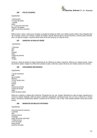 Receitas Internet 3 – N. Freitas
286

POLVO GUISADO

Ingredientes:
1 Kg de polvo
1/2 copo de azeite
1 cebola
salsa
2 - 3 copos de vinho tinto
600 grs. de batatas
calda de pimenta vermelha
sal
Bate-se bem o polvo, corta-se em bocados e escalda-se refoga-se então uma cebola quando estiver meia refogada põese na panela o polvo com cebola a acabar de refogar. Depois deita-se água e sal (se precisar), pimenta preta, pimenta,
alho, um gole de vinagre, e quando estiver perto de se tirar junta-se um copo de vinho.
287

GAROUPA AO MOLHO VERDE

Ingredientes:
1 Garoupa
alho
sal
cebolas
salsa
massa de pimenta
azeite
vinagre
Coze-se o peixe às postas em água temperada de sal. Retira-se as peles e espinhas. Mistura-se a cebola picada, massa
de pimenta. azeite, vinagre e os alhos bem picados e salsa. Cobre-se o peixe. Serve-se com batata cozida com pimenta.
288

CHICHARROS RECHEADOS

Ingredientes:
1 kg de chicharros
alho
sal e vinagre
Recheio
1/2 kg. de pão duro
2 ovos
cebola
alho
massa de pimenta
massa de tomate
salsa
caldo de peixe cozido
Retira-se a espinha e cabeça dos chicharros Temperam-se com sal, vinagre. Demolha-se o pão em água, espreme-se e
junta-se à cebola refogada, caldo de peixe e restantes ingredientes. Amassa-se tudo com os ovos e coloca-se o recheio
entre 2 chicharros devidamente abertos. Enrolam-se em farinha e vão a fritar. Este recheio também serve para outros
peixes.
289

MARISCOS DE MOLHO D'AFFONSO

Ingredientes:
Uma boa dose de mariscos
2 cebolas
alho
pimenta branca
manteiga
polpa de tomate (opcional)
1 folha de louro
2,5 dl de azeite
salsa picada
pimenta vermelha

101

 