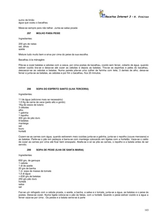 Receitas Internet 3 – N. Freitas
sumo de limão
água que cozeu o bacalhau
Mexe-se sempre para não talhar. Junta-se salsa picada
297

MOLHO PARA PEIXE

Ingredientes:
200 grs de natas
sal, alhos
azeite
Misture tudo muito bem e sirva por cima do peixe da sua escolha.
Bacalhau à la ménagère
Põe-se a cozer batatas e cebolas com a casca, por cima postas de bacalhau, cozido sem ferver, coberto de água. quando
estiver cozido tira-se e deixa-se até cozer as cebolas e depois as batatas. Tira-se as espinhas e peles do bacalhau,
descasca~se as cebolas e batatas. Numa panela põe-se uma colher de farinha com leite, 3 dentes de alho, deixa-se
ferver e junta-se as batatas, as cebolas e por fim o bacalhau, fica 20 minutos.

298

SOPA DO ESPÍRITO SANTO (ILHA TERCEIRA)

Ingredientes:
1 l de água (adicione mais se necessário)
1,5 Kg de carne de vaca (peito alto e gordo)
1Kg de ossos de tutano
3 cebolas
alho
1 galinha
1 repolho
400 grs de pão duro
9 batatas
manteiga
sal
louro
hortelã
Cozem-se as carnes com água, quando estiverem meio cozidas junta-se a galinha, junta-se o repolho (couve merceana) e
as batatas. Parte-se o pão em pedaços e barra-se com manteiga colocando em tigelas com a hortelão. Vaza-se o caldo
de cozer as carnes por cima até ficar bem ensopado. Abafa-se e só se põe as carnes, o repolho e a batata antes de ser
servido.
299

SOPA DE PEIXE (ILHA DE SANTA MARIA)

Ingredientes:
650 grs. de garoupa
1 cebola
1 dl de azeite
20 grs de banha
1 cl. sopa de massa de tomate
1,5 dl água
+-630 grs de batatas
250 grs pão duro
hortelã
salsa
sal
Faz-se um refogado com a cebola picada, o azeite, a banha, a salsa e o tomate, junta-se a água, as batatas e o peixe às
postas. Deixa-se cozer. Numa tigela coloca-se o pão às fatias, com a hortelã. Quando o peixe estiver cozido e a água a
ferver vaza-se por cima . Os peixes e a batata serve-se à parte

103

 