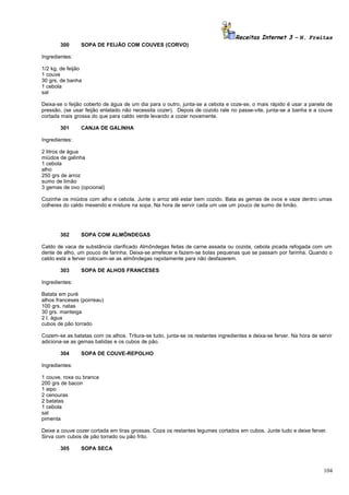 Receitas Internet 3 – N. Freitas
300

SOPA DE FEIJÃO COM COUVES (CORVO)

Ingredientes:
1/2 kg. de feijão
1 couve
30 grs. de banha
1 cebola
sal
Deixa-se o feijão coberto de água de um dia para o outro, junta-se a cebola e coze-se, o mais rápido é usar a panela de
pressão, (se usar feijão enlatado não necessita cozer). Depois de cozido rale no passe-vite, junta-se a banha e a couve
cortada mais grossa do que para caldo verde levando a cozer novamente.
301

CANJA DE GALINHA

Ingredientes:
2 litros de água
miúdos de galinha
1 cebola
alho
250 grs de arroz
sumo de limão
3 gemas de ovo (opcional)
Cozinhe os miúdos com alho e cebola. Junte o arroz até estar bem cozido. Bata as gemas de ovos e vaze dentro umas
colheres do caldo mexendo e misture na sopa. Na hora de servir cada um use um pouco de sumo de limão.

302

SOPA COM ALMÔNDEGAS

Caldo de vaca de substância clarificado Almôndegas feitas de carne assada ou cozida, cebola picada refogada com um
dente de alho, um pouco de farinha. Deixa-se arrefecer e fazem-se bolas pequenas que se passam por farinha. Quando o
caldo está a ferver colocam-se as almôndegas rapidamente para não desfazerem.
303

SOPA DE ALHOS FRANCESES

Ingredientes:
Batata em puré
alhos franceses (poirreau)
100 grs. natas
30 grs. manteiga
2 l. água
cubos de pão torrado
Cozem-se as batatas com os alhos. Tritura-se tudo, junta-se os restantes ingredientes e deixa-se ferver. Na hora de servir
adiciona-se as gemas batidas e os cubos de pão.
304

SOPA DE COUVE-REPOLHO

Ingredientes:
1 couve, roxa ou branca
200 grs de bacon
1 aipo
2 cenouras
2 batatas
1 cebola
sal
pimenta
Deixe a couve cozer cortada em tiras grossas. Coza os restantes legumes cortados em cubos. Junte tudo e deixe ferver.
Sirva com cubos de pão torrado ou pão frito.
305

SOPA SECA

104

 