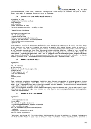 Receitas Internet 3 – N. Freitas
a casca de limão em juliana. Junte o conhaque e puxe fogo com cuidado. Coloque as costeletas num prato de serviço.
Deite o molho sobre as costeletas. Decore com folhas de manjerona.
310

COSTELETAS DE VITELA À MODA DO CHEFE

4 costeletas de Vitela
sal e pimenta preta moída na altura
vinho branco q.b.
azeite para fritar
4 fatias finas de pão de forma
1 pimento verde sem sementes e cortados em tiras
Para os Tomates Recheados
4 tomates maduros mas firmes
100 g de carne picada
1 colher (sopa) de azeite
1 cebola descascada e picada miudamente
1 dente de alho descascado e picado muidamente
1 colher (sobremesa) de salsa picada
1 gema de ovo
Abra uma tampa em cada um dos tomates. Retire-lhes o miolo. Polvilhe-os de sal e deixe-os de «boca» para baixo dentro
de um escorredor, por uma hora. Passe-os por água fria e seque-os bem. Leve a cebola e o alho ao fogo com a
manteiga. Junte a salsa. Deixe cozinhar por breves minutos. Adicione este refogado à carne picada. Acrescente a gema
de ovo e tempere. Misture tudo muito bem. Recheie os tomates com este preparado. Leve-os ao forno. Tempere as
costeletas de sal e pimenta e borrife-as de vinho branco. Deixe que ganhem gosto por uns vinte minutos. Frite, depois, em
azeite. Retire a côdea ao pão e frite-o em azeite.Tanto as costeletas como as fatias de pão devem ser escorridas sobre
papel absorvente de cozinha. Sirva as costeletas sobre o pão frito e guarneça com os tomates recheados e as tiras de
pimento, igualmente fritas. Complete a decoração com pimentos morrones e legumes cozidos a vapor.
311

ENTRECOSTO COM MIGAS

Ingredientes:
800 g de entrecosto
50 g de toucinho
3 colheres de sopa de massa de pimentão
6 dentes de alho
50 g de margarina com sal
1 pão (tipo alentejano)
água
coentros picados
limão
Corte o entrecosto em pedaços pequenos e o toucinho em fatias. Tempere com a massa de pimentão e os alhos picados
e deixe assim de um dia para o outro. Frite a carne na margarina Vaqueiro até ficar bem dourada. Tempere com sal,
retire a carne e mantenhas quente. Parta o pão, de preferência duro, em bocados e escalde-o com água a ferver apenas
em quantidade suficiente para o pão a absorver toda.
Deite o pão no recipiente onde fritou a carne. Mexa, leve ao fogo agitando o recipiente, até o pão secar e conseguir tomar
a forma de rolo. Coloque as migas numa travessa e, à volta, disponha o entrecosto polvilhado com coentros picados.
Enfeite com gomos de limão.
312

PERNIL DE PORCO EM MASSA

Ingredientes:
l pernil de porco desossada
½ dl de azeite
450 g de patê de fígados (de compra)
l00 g de cogumelos pequenos cortados miudamente
l colher (sopa) de manteiga
400 g de massa folhada (pode usar a de compra)
l ovo batido
sal e pimenta preta moída na altura
coentros frescos, para decorar.
Pré-aqueça o seu fomo a 190º C (5 no termostato). Tempere a peça de carne de sal (pouco) e pimenta. Enrole e ate-a
com fio de cozinha. Pincele de azeite e leve ao fomo para assar por uma hora e meia a duas horas. Numa tigela bata o

106

 