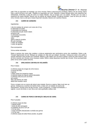Receitas Internet 3 – N. Freitas
patê. Frite os cogumelos na manteiga, por cinco minutos. Deixe o pernil de porco arrefecer. Retire o fio da cozinha. Barre
toda o pernil de porco com patê. Espalhe os cogumelos por cima. Estenda a massa folhada sobre uma superfície lisa
enfarinhada. Embrulhe a peça de carne na massa folhada. Una os bordos com ovo batido. Pincele com ovo toda a
superfície de massa folhada. Decore com as sobras de massa folhada. Pincele-as também. Leve ao forno por trinta e
cinco minutos mais ou até que a massa fique bem dourada. Decore com coentros frescos.
313

CARRÉ DE CARNEIRO

Ingredientes:
l vão de costelas de carneiro com cerca de 2,5 kg
6 colheradas de azeite
3 colheradas de mostarda
6 colheradas de pão recém-ralado
pimenta e sal
3 colheradas de tomilho
3 de estragão
salsa
sálvia e alecrim picados
60 g de manteiga
l molho de cerefólio
l molho de agriões
Para acompanhar
Vol-au-ventes recheados
Retire a gordura dos ossos das costelas e corte-as exatamente seis centímetros acima dos medalhões. Dobre e ate.
Tempere ligeiramente de sal. Refogue as costelas em óleo até que estejam douradas. Coloque-as sobre uma grelha e
quando estiverem frias pincele com mostarda. Misture o pão ralado com as ervas e passe a carne por esta mistura. Leve
ao fomo durante oito minutos numa travessa untada. Retire e deixe descansar durante dez minutos. Sirva acompanhado
pelos vol-au-vents e pelas verduras.
314

GRELHADOS COM MOLHO HOLANDÊS

Para 4 doses:
3 colheres (sopa) de vinagre de vinho branco
5 cravos-da-índia
2 gemas
l colher (sopa) de margarina magra
4 colheres (sopa) de iogurte natural desnatado
2 colheres (chá) de sumo de limão
sal a gosto
400 g de bifinhos de vitela
alface bem lavada e seca.
Ferva o vinagre com os cravos até reduzir para metade. Escorra e reserve. Bata muito bem as
gemas. Coloque-as a cozinhar em banho-maria, e bata com um batedor de arame até
engrossarem, durante cerca de dez minutos. Junte a margarina, o vinagre aromatizado, o
iogurte, o sumo de limão e o sal. Sirva com carne grelhada e alface roxa.

315

CARNE DE PORCO COM MAÇÃ E MOLHO DE CIDRA

Para 4 porções
2 colheres (sopa) de óleo
1 cebola picado
1 dente de alho esmagado
4 costeletas de porco com pé
1,5 dl de cidra
1 maçã vermelho descascada e cortada aos gomos
1,5 dl de nata
2 colheres (sopa) de salsa fresca picada, se gostar

107

 