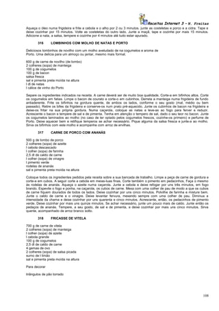 Receitas Internet 3 – N. Freitas
Aqueça o óleo numa frigideira e frite a cebola e o alho por 2 ou 3 minutos. junte as costeletas e porco e a cidra. Tape e
deixe cozinhar por 15 minutos. Volte as costeletas do outro lado. Junte a maçã, tape e cozinhe por mais 15 minutos.
Adicione a nata, a salsa, tempere e cozinhe por 4 minutos até tudo estar apurado.
316

LOMBINHOS COM MOLHO DE NATAS E PORTO

Deliciosos lombinhos de novilho com um molho aveludado de na cogumelos e aroma de
Porto. Uma delícia para um almoço ou jantar, mesmo mais formal.
600 g de carne de novilho (de lombo)
2 colheres (sopa) de manteiga
100 g de cogumelos
100 g de bacon
salsa fresca
sal e pimenta preta moída na altura
l dl de natas
l cálice de vinho do Porto
Separe os ingredientes indicados na receita. A carne deverá ser de muito boa qualidade. Corte-a em bifinhos altos. Corte
os cogumelos em fatias. Limpe o bacon de courato e corte-o em cubinhos. Derreta a manteiga numa frigideira de fundo
antiaderente. Frite os bifinhos na gordura quente, de ambos os lados, conforme o seu gosto (mal, médio ou bem
passado). Retire os bifes da frigideira e conserve-os num prato pré-aquecido. Junte os cubinhos de bacon na frigideira e
deixe-os fritar na sua própria gordura. Numa caçarola, coloque as natas e leve-as ao fogo para ferver e reduzir.
Acrescente o bacon e tempere de sal e de pimenta. Tenha em atenção o tempero de sal, dado o seu teor no bacon. Junte
os cogumelos laminados ao molho (no caso de ter optado pelos cogumelos frescos, cozinhe-os primeiro) e perfume de
Porto. Deixe aquecer bem e retifique temperos se achar necessário. Pique alguma da salsa fresca e junte-a ao molho.
Sirva os bifinhos com este molho e acompanhe com arroz de ervilhas.
317

CARNE DE PORCO COM ANANÁS

500 g de lombo de porco
2 colheres (sopa) de azeite
l cebola descascado
l colher (sopa) de farinha
2,5 dl de caldo de carne
l colher (sopa) de vinagre
l pimento verde
rodelas de ananás
sal e pimenta preta moída na altura
Coloque todos os ingredientes pedidos pela receita sobre a sua bancada de trabalho. Limpe a peça de carne de gordura e
corte-a em cubos. A seguir corte a cebola em meias-luas finas. Corte também o pimento em pedacinhos. Faça o mesmo
às rodelas de ananás. Aqueça o azeite numa caçarola. Junte a cebola e deixe refogar por uns três minutos, em fogo
brando. Espevite o fogo e ponha, na caçarola, os cubos de carne. Mexa com uma colher de pau de modo a que os cubos
de carne fiquem dourados de todos os lados. Deixe cozinhar por uns cinco minutos. Polvilhe de farinha e misture bem.
Junte o caldo de carne e o vinagre. Deixe levantar fervura, mexendo sempre com uma colher de pau. Diminua a
intensidade da chama e deixe cozinhar por uns quarenta e cinco minutos. Acrescente, então, os pedacinhos de pimento
verde. Deixe cozinhar por mais uns quinze minutos. Se achar necessário, junte um pouco mais de caldo. Junte então os
pedaços de ananás. Tempere, a seu gosto, de sal e de pimenta, e deixe cozinhar por mais uns cinco minutos. Sirva
quente, acompanhado de arroz branco solto.
318

FRICASSE DE VITELA

700 g de carne de vitela
2 colheres (sopa) de manteiga
l colher (sopa) de azeite
l cebola grande
100 g de cogumelos
2,5 dl de caldo de carne
4 gemas de ovo
2 colheres (sopa) de salsa picada
sumo de l limão
sal e pimenta preta moída na altura
Para decorar
triângulos de pão torrado

108

 
