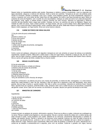 Receitas Internet 3 – N. Freitas
Separe todos os ingredientes pedidos pela receita. Descasque a cebola e pique-a miudamente. Lave os cogumelo em
água abundante, seque-os e corte-os em lâminas. Corte a carne em cubinhos. Tempere-os de sal e de pimenta preta
moída no momento. Derreta a manteiga, junto com o azeite, numa frigideira grande, de fundo antiaderente. Adicione a
carne e, mexendo com uma colher de pau, deixe fritar em fogo esperto, de modo a que fique dourada por igual. Retire os
cubinhos de carne da frigideira, com o auxílio de uma escumadeira. Coloque os cubos de carne num prato pré-aquecido.
Na frigideira, junte, agora, a cebola picada e deixe-a cozinhar por dois minutos. Adicione os cogumelos e deixe-os
cozinhar até que libertem toda a água que contêm. Coloque, de novo, os cubinhos de carne na frigideira. Regue com
metade do caldo de carne. Tape e deixe cozinhar, em fogo brando, até que a carne esteja macia. Bata ligeiramente as
gemas, com o sumo de limão e salsa picada. Junte o restante caldo de carne. Deite esta mistura na frigideira e, mexendo,
deixe o molho espessar, em fogo brando. Sirva com arroz branco e decore.
319

CARNE DE PORCO EM VINHA DALHOS

1,5 kg de carne de porco entremeado
Sal
pimenta e colorau q.b.
2 dl de vinho branco
4 dentes de alho
0,5 dl de vinagre tinto
l folha de louro
1 colher (chá) de grãos de pimenta, esmagados
1 raminho de salsa
2 cravinhos
60 g de banha
Corte a carne em pedaços, coloque-os num alguidar e tempere-os com sal, pimenta um pouco de colorau e os restantes
ingredientes, excepto a banha. Mexa bem e deixe assim 3 dias em lugar fresco, mexendo 2 vezes por dia. No dia, num
tacho, leve ao fogo a banha e, quando quente, junte-lhe os pedaços de carne vá-os mexendo até ficarem fritos e tenros.
Sirva a carne com gomos de limão e batata frita ou inhame cozido.
320

MIGAS À ALENTEJANA

0,5 kg de entrecosto
0,5 kg le carne de porco cortada em bifanas
l chávena (chá) de massa de pimentão
3 bons dentes de alho
1,5 dl de vinho
l kg de pão alentejano
2 colheres (sopa) de banha
60 g de chouriço de carne
120 g de cacholeira e outro chouriço de sangue
Tempere o entrecosto e as bifanas de porco com massa de pimentão, os dente de alho, esmagados, e o vinho branco.
Deixe ficar neste tempero 2 dias. No dia, demolhe o pão em água fria e esprema-o mas não demasiado. Num tacho
grande, leve ao fogo a banha e, quando quente, frite nela a carne e os enchidos, retirando-os conforme forem ficando
fritos. Quando ficar só a gordura, junte-lhe então o pão, amasse-o bem com a colher de pau e vá sacudindo o recipiente
até ganhar crosta. Sirva o pão com as carnes e os enchidos e, se quiser, decore com gomos de laranja ou de limão.
321

MINESTRA DE CARNEIRO

Ingredientes
1 kg de carneiro aos pedaços
4 dentes de alho
um raminho de salsa
1 cebola
2 cenouras
150 g de ervilhas
2 batatas grandes
1 copo de vinho branco
sal e azeite
Limpam-se bem os pedaços de carneiro, eliminando a gordura. Picam-se os alhos e a salsa, misturam-se e esfregam-se
na carne. Põe-se o azeite numa frigideira e, uma vez quente, frita-se o carneiro, dando-lhe voltas com a colher de pau até
estar dourado À parte, noutra frigideira com azeite, salteiam-se as cenouras, previamente descascados e cortadas às
rodelas, até estarem tenras. Põe-se o carneiro e as cenouras numa caçarola, junta-se um copo de caldo e leva-se ao
fogo. Assim que levanta fervura, .junta-se o sal e o vinho. Leva-se de novo a ebulição até que o álcool se evapore, e
então baixa-se o fogo. Deixa-se cozer suavemente. Meia hora antes de finalizar a cozedura da carne, descascam-se e
cortam-se as batatas e acrescentam-se à caçarola, junto com as ervilhas. Cobre-se o guisado com água, leva-se

109

 