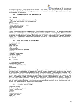 Receitas Internet 3 – N. Freitas
novamente a a ebulição e, quando levanta fervura, baixa-se o fogo, tapa-se e deixa-se cozer até que todos os ingredientes
estejam tenros. Conselho Final A minestra pode ser mais ou menos seca. É necessário ir vigiando e juntando mais água
à medida que se vai evaporando.
322

NACO DE NOVILHO COM TRÊS PIMENTAS

Para 4 pessoas
800 g de lombo, vazia, pojadouro ou alcatra de novilho
l colher (sopa) de pimentas da Índia, secas e sortidas
Sal q.b.
60 g de manteiga
Pedaços de pimenta vermelho e verde
1 colher (chá) de mostarda
l cálice de vinho do Porto
2 dl de natas
Espalme ligeiramente o naco de carne e tempere-o com os grãos de pimenta esmagados e sal. Numa frigideira larga ou
tacho, leve ao fogo a manteiga e, quando quente, frite nela a carne, sem deixar queimar a gordura. Retire-a depois para
um prato. À manteiga da fritura, adicione os pedaços de pimento e deixe-os fritar um pouco. Junte a mostarda, mexa e,
em seguida, adicione o vinho do Porto e as natas. Deixe ferver um minuto e junte de novo o naco de carne. Deixe apurar
a gosto. Sirva a carne cortada às fatias finas com o molho por cima ou à parte. Acompanhe com legumes cozidos e
batatas fritas ou arroz.
323

COSTELETAS DE VITELAS COM FAVAS

12 costeletas de vitela
½ kg de ossos
3 dl de vinho tinto
80g de manteiga
2 dl e ½ de azeite
1 colherinha de concentrado de tomate
1 cenoura
l rama de aipo
2 chacolas e l dente de alho
l raminho de Tomilho
l folha pequena de louro
sal e pimenta
Para a guamição
l e ½ kg de favas congeladas
uns raminhos de menta
l pimento vermelho e outro verde
azeite
pimenta e sal
Desosse as costeletas e ponha de lado os medalhões. Descasque as chalotas, a cenoura e o aipo, e parta-os. Descasque
e esmague o alho. Ponha a aquecer l dl de azeite numa caçarola, ponha os ossos e deixe-os frigir em fogo forte. Retire-os
da gordura. Leve-os a refogar novamente e regue-os com vinho branco. Reduza a metade e cubra com água. Junte o
tomate, o tomilho, o louro e 4 grãos de pimenta esmagados com sal. Ferva em fogo lento durante quarenta e cinco
minutos. Faça a filtragem e deixe reduzir até ¼ de litro. Escalde as favas em água temperada com sal. Passe-as por água
gelada e tire-lhes a pele. Coza-as com hortelã-pimenta. Deixe-as escorrer. Chamusque bem os pimentos e passe-os por
água. Tire-lhes a pele e as sementes e corte-os às tiras. Refogue-os durante cinco minutos e deixe-os em reserva.
Aqueça o resto do azeite e junte os medalhões. Ponha-os a frigir tempere com sal e pimenta e deixe de lado. O molho
deve ser levado ao ponto de ebulição e, fora do fogo, junte a manteiga fria, rectificando ao seu gosto. Ponha as favas a
aquecer. Sirva os medalhões com as verduras e o molho à parte.
324

CHAMBÃO À NOSSA MODA

4 rodelas de chambão
3 colheres de sopa de margarina
1 cebola 4 dentes de alho
1 cenoura
2 tomates
2 cubos de caldo de carne
1,5 dl de vinho branco
2 dl de água
sal e pimenta

110

 