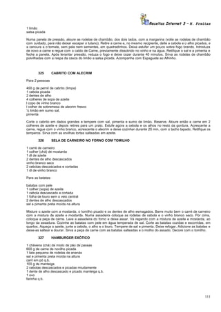 Receitas Internet 3 – N. Freitas
1 limão
salsa picada
Numa panela de pressão, aloure as rodelas de chambão, dos dois lados, com a margarina (volte as rodelas de chambão
com cuidado, para não deixar escapar o tutano). Retire a carne e, no mesmo recipiente, deite a cebola e o alho picados, e
a cenoura e o tomate, sem pele nem sementes, em quadradinhos. Deixe estufar um pouco sobre fogo brando. Introduza
de novo a carne e regue com o caldo de Carne, previamente dissolvido no vinho e na água. Retifique o sal e a pimenta e
feche a panela. Após levantar pressão, reduza o fogo e deixe cozer durante 40 minutos. Sirva as rodelas de chambão
polvilhadas com a raspa da casca do limão e salsa picada. Acompanhe com Espaguete ao Alhinho.

325

CABRITO COM ALECRIM

Para 2 pessoas
400 g de pernil de cabrito (limpa)
1 cebola picada
2 dentes de alho
4 colheres de sopa de azeite
l copo de vinho branco
l colher de sobremesa de alecrim fresco
½ limão em sumo sal,
pimenta
Corte o cabrito em dados grandes e tempere com sal, pimenta e sumo de limão. Reserve. Aloure então a carne em 2
colheres de azeite e depois retires para um prato. Estufe agora a cebola e os alhos no resto da gordura. Acrescente a
carne, regue com o vinho branco, acrescente o alecrim e deixe cozinhar durante 20 min, com o tacho tapado. Retifique os
temperos. Sirva com as ervilhas tortas salteadas em azeite.
326

SELA DE CARNEIRO NO FORNO COM TOMILHO

1 carré de carneiro
1 colher (chá) de mostarda
1 dl de azeite
2 dentes de alho descascados
vinho branco seco
2 cebolas descascados e cortadas
1 dl de vinho branco
Para as batatas:
batatas com pele
1 colher (sopa) de azeite
1 cebola descascado e cortada
1 folha de louro sem o veio central
2 dentes de alho descascados
sal e pimenta preta moída na altura
Misture o azeite com a mostarda, o tomilho picado e os dentes de alho esmagados. Barre muito bem o carré de carneiro
com a mistura de azeite e mostarda. Numa assadeira coloque as rodelas de cebola e o vinho branco seco. Por cima,
coloque a peça de carne. Leve a assadeira do forno e deixe assar. Vá regando com a mistura de azeite e mostarda, ao
longo da assadura. Cozinhe as batatas com pele em água temperada de sal. Corte as batatas cozidas e escorridas, em
quartos. Aqueça o azeite, junte a cebola, o alho e o louro. Tempere de sal e pimenta. Deixe refogar. Adicione as batatas e
deixe-as saltear e dourar. Sirva a peça de carne com as batatas salteadas e o molho do assado. Decore com o tomilho.
327

HAMBURGER EXÓTICO

1 chávena (chá) de miolo de pão de passas
600 g de carne de novilho picada
1 lata pequena de rodelas de ananás
sal e pimenta preta moída na altura
caril em pó q.b.
100 g de manteiga
2 cebolas descascados e picadas miudamente
1 dente de alho descascado e picado manteiga q.b.
1 ovo
farinha q.b.

111

 