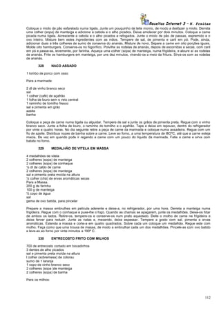 Receitas Internet 3 – N. Freitas
Coloque o miolo de pão esfarelado numa tigela. Junte um pouquinho de leite morno, de modo a desfazer o miolo. Derreta
uma colher (sopa) de manteiga e adicione a cebola e o alho picados. Deixe amolecer por dois minutos. Coloque a came
picada numa tigela. Acrescente a cebola e o alho picados e refogados. Junte o miolo de pão de passas, espremido e o
ovo inteiro. Misture bem estes ingredientes com as mãos. Tempere de sal, de pimenta e caril em pó. Pode, ainda,
adicionar duas a três colheres de sumo de conserva do ananás. Misture de novo. Separe a came em oito porções iguais.
Molde oito hamburgers. Conserve-os no fiigorífico. Polvilhe as rodelas de ananás, depois de escorridas e secas, com caril
em pó e passe-as, levemente, por farinha. Aqueça uma colher (sopa) de manteiga, numa frigideira, e aloure aí as rodelas
de ananás. Frite os hamburgers em manteiga, por uns dez minutos, virando-os a meio da fritura. Sirva-os com as rodelas
de ananás.
328

NACO ASSADO

1 lombo de porco com osso
Para a marinada:
2 dl de vinho branco seco
sal
1 colher (café) de açafrão
1 folha de louro sem o veio central
1 raminho de tomilho fresco
sal e pimenta em grão
azeite
banha
Coloque a peça de carne numa tigela ou alguidar. Tempere de sal e junte os grãos de pimenta preta. Regue com o vinho
branco seco. Junte a folha de louro, o raminho do tomilho e o açafrão. Tape e deixe em repouso, dentro do refrigerador
por vinte e quatro horas. No dia seguinte retire a peça de carne da marinada e coloque numa assadeira. Regue com um
fio de azeite. Distribua nozes de banha sobre a carne. Leve ao fomo, a uma temperatura de l8OºC, até que a carne esteja
macia. De vez em quando pode ir regando a carne com um pouco do líquido da marinada. Fatie a carne e sirva com
batata no forno.
329

MEDALHÃO DE VITELA EM MASSA

4 medalhões de vitela
2 colheres (sopa) de manteiga
2 colheres (sopa) de conhaque
½ dl de caldo de carne
2 colheres (sopa) de manteiga
sal e pimenta preta moída na altura
½ colher (chá) de ervas aromáticas secas
Para a Massa.
200 g de farinha
100 g de manteiga
½ copo de água
sal
gema de ovo batida, para pincelar
Prepare a massa embrulhes em película aderente e deixe-a, no refrigerador, por uma hora. Derreta a manteiga numa
frigideira. Regue com o conhaque e puxe-lhe o fogo. Quando as chamas se apagarem, junte os medalhões. Deixe-os fiitar
de ambos os lados. Retire-os, tempere-os e conserve-os num prato aquedado. Deite o molho de came na frigideira e
deixe ferver para reduzir. Junte as natas e, mexendo, deixe espessar. Tempere a gosto com sal, pimenta e ervas
aromáticas. Estenda a massa e corte-a em quatro quadrados. Sobre cada um coloque um medalhão. Regue este com
molho. Faça como que uma trouxa de massa, de modo a embrulhar cada um dos medalhões. Pincele-as com ovo batido
e leve-as ao forno por vinte minutos a 190º C.
330

ENTRECOSTO FRITO COM MILHOS

700 de entrecosto cortado em bocadinhos
3 dentes de alho picados
sal e pimenta preta moída na altura
l colher (sobremesa) de colorau
sumo de 1 laranja
1 copo de vinho branco seco
2 colheres (sopa )de manteiga
2 colheres (sopa) de banha
Para os milhos:

112

 