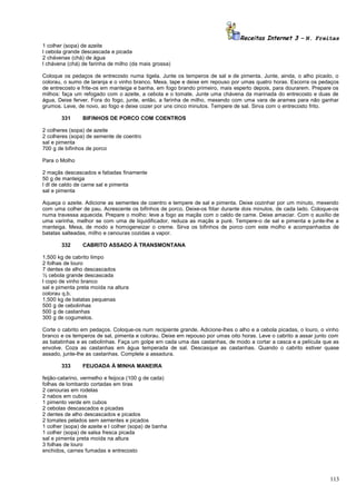 Receitas Internet 3 – N. Freitas
1 colher (sopa) de azeite
l cebola grande descascada e picada
2 chávenas (chá) de água
l chávena (chá) de farinha de milho (da mais grossa)
Coloque os pedaços de entrecosto numa tigela. Junte os temperos de sal e de pimenta. Junte, ainda, o alho picado, o
colorau, o sumo de laranja e o vinho branco. Mexa, tape e deixe em repouso por umas quatro horas. Escorra os pedaços
de entrecosto e frite-os em manteiga e banha, em fogo brando primeiro, mais esperto depois, para dourarem. Prepare os
milhos: faça um refogado com o azeite, a cebola e o tomate, Junte uma chávena da marinada do entrecosto e duas de
água, Deixe ferver. Fora do fogo, junte, então, a farinha de milho, mexendo com uma vara de arames para não ganhar
grumos. Leve, de novo, ao fogo e deixe cozer por uns cinco minutos. Tempere de sal. Sirva com o entrecosto frito.
331

BIFINHOS DE PORCO COM COENTROS

2 colheres (sopa) de azeite
2 colheres (sopa) de semente de coentro
sal e pimenta
700 g de bifinhos de porco
Para o Molho
2 maçãs descascados e fatiadas finamente
50 g de manteiga
l dl de caldo de carne sal e pimenta
sal e pimenta
Aqueça o azeite. Adicione as sementes de coentro e tempere de sal e pimenta. Deixe cozinhar por um minuto, mexendo
com uma colher de pau. Acrescente os bifinhos de porco. Deixe-os fiitar durante dois minutos, de cada lado. Coloque-os
numa travessa aquecida. Prepare o molho: leve a fogo as maçãs com o caldo de came. Deixe amaciar. Com o auxílio de
uma varinha, melhor se com uma de liquidificador, reduza as maçãs a puré. Tempere-o de sal e pimenta e junte-lhe a
manteiga. Mexa, de modo a homogeneizar o creme. Sirva os bifinhos de porco com este molho e acompanhados de
batatas salteadas, milho e cenouras cozidas a vapor.
332

CABRITO ASSADO À TRANSMONTANA

1,500 kg de cabrito limpo
2 folhas de louro
7 dentes de alho descascados
½ cebola grande descascada
l copo de vinho branco
sal e pimenta preta moída na altura
colorau q.b.
1,500 kg de batatas pequenas
500 g de cebolinhas
500 g de castanhas
300 g de cogumelos.
Corte o cabrito em pedaços. Coloque-os num recipiente grande. Adicione-lhes o alho e a cebola picadas, o louro, o vinho
branco e os temperos de sal, pimenta e colorau. Deixe em repouso por umas oito horas. Leve o cabrito a assar junto com
as batatinhas e as cebolinhas. Faça um golpe em cada uma das castanhas, de modo a cortar a casca e a película que as
envolve. Coza as castanhas em água temperada de sal. Descasque as castanhas. Quando o cabrito estiver quase
assado, junte-lhe as castanhas. Complete a assadura.
333

FEIJOADA À MINHA MANEIRA

feijão-catarino, vermelho e feijoca (100 g de cada)
folhas de lombardo cortadas em tiras
2 cenouras em rodelas
2 nabos em cubos
1 pimento verde em cubos
2 cebolas descascados e picadas
2 dentes de alho descascados e picados
2 tomates pelados sem sementes e picados
1 colher (sopa) de azeite e l colher (sopa) de banha
1 colher (sopa) de salsa fresca picada
sal e pimenta preta moída na altura
3 folhas de louro
enchidos, carnes fumadas e entrecosto

113

 