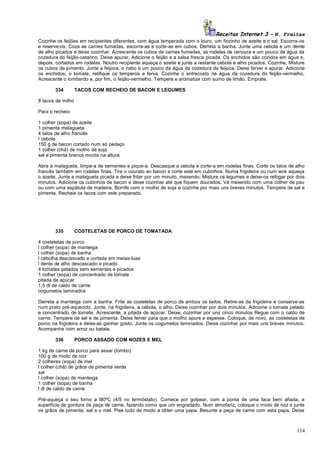 Receitas Internet 3 – N. Freitas
Cozinhe os feijões em recipientes diferentes, com água temperada com o louro, um fiozinho de azeite e o sal. Escorra-os
e reserve-os. Coza as carnes fumadas, escorra-as e corte-as em cubos. Derreta a banha. Junte uma cebola e um dente
de alho picados e deixe cozinhar. Acrescente os cubos de carnes fumadas, as rodelas de cenoura e um pouco da água da
cozedura do feijão-catarino. Deixe apurar. Adicione o feijão e a salsa fresca picada. Os enchidos são cozidos em água e,
depois, cortados em rodelas. Noutro recipiente aqueça o azeite e junte a restante cebola e alho picados. Cozinhe. Misture
os cubos de pimento. Junte a feijoca, o nabo e um pouco da água da cozedura da feijoca. Deixe ferver e apurar. Adicione
os enchidos, o tomate, retifique os temperos e ferva. Cozinhe o entrecosto na água da cozedura do feijão-vermelho.
Acrescente o lombardo e, por fim, o feijão-vermelho. Tempere e aromatize com sumo de limão. Emprate.
334

TACOS COM RECHEIO DE BACON E LEGUMES

8 tacos de milho
Para o recheio
1 colher (sopa) de azeite
1 pimenta malagueta
4 talos de alho francês
I cebola
150 g de bacon cortado num só pedaço
1 colher (chá) de molho de soja
sal e pimenta branca moída na altura
Abra a malagueta, limpe-a de sementes e pique-a. Descasque a cebola e corte-a em rodelas finas. Corte os talos de alho
francês também em rodelas finas. Tire o courato ao bacon e corte este em cubinhos. Numa frigideira ou num wok aqueça
o azeite. Junte a malagueta picada e deixe fritar por um minuto, mexendo. Misture os legumes e deixe-os refogar por dois
minutos. Adicione os cubinhos de bacon e deixe cozinhar até que fiquem dourados. Vá mexendo com uma colher de pau
ou com uma espátula de madeira. Borrife com o molho de soja e cozinhe por mais uns breves minutos. Tempere de sal e
pimenta. Recheie os tacos com este preparado.

335

COSTELETAS DE PORCO DE TOMATADA

4 costeletas de porco
l colher (sopa) de manteiga
l colher (sopa) de banha
l cebolha descascado e cortada em meias-luas
l dente de alho descascado e picado
4 tomates pelados sem sementes e picados
1 colher (sopa) de concentrado de tomate
pitada de açúcar
1,5 dl de caldo de carne
cogumelos laminados
Derreta a manteiga com a banha. Frite as costeletas de porco de ambos os lados. Retire-as da frigideira e conserve-as
num prato pré-aquecido. Junte, na frigideira, a cebola, o alho. Deixe cozinhar por dois minutos. Adicione o tomate pelado
e concentrado de tomate. Acrescente, a pitada de açúcar. Deixe, cozinhar por uns cinco minutos Regue com o caldo de
carne. Tempere de sal e de pimenta. Deixe ferver para que o molho apure e espesse. Coloque, de novo, as costeletas de
porco na frigideira e deixe-as ganhar gosto. Junte os cogumelos laminados. Deixe cozinhar por mais uns breves minutos.
Acompanhe com arroz ou batata.
336

PORCO ASSADO COM NOZES E MEL

1 kg de carne de porco para assar (lombo)
100 g de miolo de noz
2 colheres (sopa) de mel
l colher (chá) de grãos de pimenta verde
sal
l colher (sopa) de manteiga
1 colher (sopa) de banha
l dl de caldo de carne
Pré-aqueça o seu forno a l80ºC (4/5 no termóstato). Comece por golpear, com a ponta de uma faca bem afiada, a
superfície de gordura da peça de carne, fazendo como que um engradado. Num almofariz, coloque o miolo de noz e junte
os grãos de pimenta, sal e o mel. Pise tudo de modo a obter uma papa. Besunte a peça de carne com esta papa. Deixe

114

 