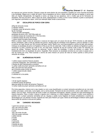 Receitas Internet 3 – N. Freitas
em repouso por quinze minutos. Coloque a peça de carne dentro de uma assadeira. Espalhe por cima nozinhas de banha
e de manteiga. Regue com o caldo de carne. Leve a assadeira ao forno e deixe cozinhar até que ao espetar a carne saia
dela um líquido transparente. Vá regando a carne, ao longo da sua assadura, com o molho que se for formando na
assadeira. Na hora de servir, fatie a peça de carne, desengordure o molho e sirva numa molheira à parte e acompanhe
com legumes cozinhados a vapor, como por exemplo feijão verde e cenourinhas.
337

ESCALOPES DE PORCO COM CIDRA

225g de cenouras novas
2 cebolas médias
2 cebolas roxas de tamanho médio
5g de manteiga
1 dente de alho esmagado
escalopes de porco com 100/125g cada um
2 colheres (sopa) de mostarda em 1,75 dl de cidra
2 colheres (sopa) de sumo de laranja
1 colher (sopa) de salsa fresca picada
Retire a casca, raspe e lave as cenouras e coza-as em água com um pouco de sal por 10/15 minutos ou até estarem
tenras. Entretanto, pele e corte as cebolas aos gomos. Aqueça 50g de manteiga numa frigideira, junte as cebolas e o alho
e cozinhe em fogo brando por 5/6 minutos até estar macia. Retire com uma escumadeira e ponha de lado até precisar.
Coloque os escalopes de porco na frigideira e frite-os por 5m de cada lado. Volte a deitar as cebolas na frigideira e junte a
mostarda e a cidra. Cozinhe por mais 5 min, em fogo forte, mexendo de vez em quando e até a cidra Ter reduzido um
pouco de vofogo. Tempere. Escorra as cenouras. Junte o resto da manteiga, o sumo de laranja e a salsa. Sirva
imediatamente com os escalopes de porco. Sugestão: Para amaciar os escalopes envolva-os num pano e passe com o
rolo da massa por cima. Para suavizar o aroma da cidra misture um pouco de nata ao molho quando a cidra já tiver
reduzido de vofogo.
338

ALMÔNDEGAS PICANTE

1 colher (sopa) coentros frescos picados
1 pimenta-malagueta, sem sementes e picada
2 dentes de alho descascados e picados
½ colher (café) de piripiri (pimenta vermelha) em pó
400 g de carne de vaca picada
sal e pimenta preta moída na altura
1 colher (sopa) de pão ralado
l ovo batido
2 colheres só a de azeite.
Para o molho
1 dl de iogurte espesso
2 colheres (sopa) de ketchup
algumas gotas de molho de pimenta (Tabasco)
½ colher (café) de piripiri (pimenta vermelha) em pó
Por trinta segundos, misture com a seu master ou com a seu liquidificador e o piripiri (pimenta vermelha) em pó, de modo
a obter uma papa. Junte esta, numa tigela, com a carne picada. Tempere de sal e de pimenta. Junte o pão ralado e o ovo
batido. Com as mãos, misture tudo de modo a obter um preparado homogéneo. Separe o picado em doze almôndegas do
mesmo tamanho. Para o molho, misture o iogurte com o ketchup e o molho tabasco. Coloque o molho numa tacinha e
polvilhe com o piripiri (pimenta vermelha) em pó. Aqueça o azeite numa frigideira de fundo antiaderente e cozinhe as
almôndegas por uns dezoito minutos, fazendo-as rolar para fritarem por igual. Deixe as almôndegas arrefecer sobre papel
absorvente de cozinha e sirva-as em palitos.
339

CARNEIRO RECHEADO

1 pernil de carneiro com 2 kq
150 g de carne de vitela
100 g de toucinho fresco
2 ovos
100 g de miolo de pão
150 g de queijo cremoso
l cálice brandy
2 trufas
l cebola
2 cenouras
l alho-porro
2 dentes de alho
l raminho sortido

115

 