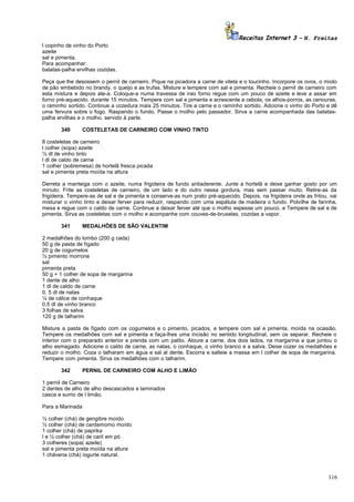 Receitas Internet 3 – N. Freitas
l copinho de vinho do Porto
azeite
sal e pimenta.
Para acompanhar:
batatas-palha ervilhas cozidas.
Peça que lhe desossem o pernil de carneiro. Pique na picadora a carne de vitela e o toucinho. Incorpore os ovos, o miolo
de pão embebido no brandy, o queijo e as trufas. Misture e tempere com sal e pimenta. Recheie o pernil de carneiro com
esta mistura e depois ate-a. Coloque-a numa travessa de irao forno regue com um pouco de azeite e leve a assar em
forno pré-aquecido, durante 15 minutos. Tempere com sal e pimenta e acrescente a cebola, os alhos-porros, as cenouras,
o raminho sortido. Continue a cozedura mais 25 minutos. Tire a carne e o raminho sortido. Adcione o vinho do Porto e dê
uma fervura sobre o fogo. Raspando o fundo. Passe o molho pelo passador. Sirva a carne acompanhada das batataspalha ervilhas e o molho, servido à parte.
340

COSTELETAS DE CARNEIRO COM VINHO TINTO

8 costeletas de carneiro
l colher (sopa) azeite
½ dl de vinho tinto
l dl de caldo de carne
1 colher (sobremesa) de hortelã fresca picada
sal e pimenta preta moída na altura
Derreta a manteiga com o azeite, numa frigideira de fundo antiaderente. Junte a hortelã e deixe ganhar gosto por um
minuto. Frite as costeletas de carneiro, de um lado e do outro nessa gordura, mas sem passar muito. Retire-as da
frigideira. Tempere-as de sal e de pimenta e conserve-as num prato pré-aquecido. Depois, na frigideira onde as fritou, vai
misturar o vinho tinto e deixar ferver para reduzir, raspando com uma espátula de madeira o fundo. Polvilhe de farinha,
mexa e regue com o caldo de carne. Continue a deixar ferver até que o molho espesse um pouco. e Tempere de sal e de
pimenta. Sirva as costeletas com o molho e acompanhe com couves-de-bruxelas, cozidas a vapor.
341

MEDALHÕES DE SÃO VALENTIM

2 medalhões do lombo (200 g cada)
50 g de pasta de fígado
20 g de cogumelos
½ pimento morrone
sal
pimenta preta
50 g + 1 colher de sopa de margarina
1 dente de alho
1 dl de caldo de carne
0, 5 dl de natas
¼ de cálice de conhaque
0,5 dl de vinho branco
3 folhas de salva
120 g de talharim
Misture a pasta de fígado com os cogumelos e o pimento, picados, e tempere com sal e pimenta, moída na ocasião.
Tempere os medalhões com sal e pimenta e faça-lhes uma incisão no sentido longitudinal, sem os separar. Recheie o
interior com o preparado anterior e prenda com um palito. Aloure a carne, dos dois lados, na margarina a que juntou o
alho esmagado. Adicione o caldo de carne, as natas, o conhaque, o vinho branco e a salva. Deixe cozer os medalhões e
reduzir o molho. Coza o talharam em água e sal al dente. Escorra e salteie a massa em l colher de sopa de margarina.
Tempere com pimenta. Sirva os medalhões com o talharim.
342

PERNIL DE CARNEIRO COM ALHO E LIMÃO

1 pernil de Carneiro
2 dentes de alho de alho descascados e laminados
casca e sumo de l limão.
Para a Marinada
½ colher (chá) de gengibre moído
½ colher (chá) de cardamomo moído
1 colher (chá) de paprika
l e ½ colher (chá) de caril em pó
3 colheres (sopa( azeite)
sal e pimenta preta moída na altura
1 chávena (chá) iogurte natural.

116

 