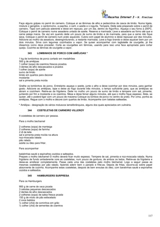Receitas Internet 3 – N. Freitas
Faça alguns golpes no pernil do carneiro. Coloque aí as lâminas de alho e pedacinhos de casca de limão. Numa tigela,
misture o gengibre, o cardomomo, a paprika, o caril, o azeite e o iogurte. Tempere. Deite este preparado sobre o pernil de
carneiro. Tape com película aderente e deixe em repouso, por um dia, dentro do fiigorífico. Aqueça o seu forno a 200ºC.
Coloque o pernil de carneiro numa assadeira untada de azeite. Reserve a marinada. Leve a assadeira ao forno até que a
carne esteja macia. De vez em quando deite um pouco de sumo de limão e de marinada, para que a carne não fique
seca. Coloque o pernil de carneiro num prato aquecido. Cubra com papel de alumínio e deixe repousar por dez minutos.
Adicione ao molho da assadura, desengordurando, a restante marinada. Leve a fogo brando e deixe aquecer bem por um
dois minutos. Sirva com legumes cozinhados a vapor. Se quiser acompanhar com tagliatelle de courgette, já lhe
dissemos como deve proceder. Corte as courgettes em lâminas, usando para isso uma faca apropriada para cortar
queijo. Cozinhe as lâminas de courgette a vapor.
343

LOMBINHOS DE PORCO COM AMÊIJOAS *

1 kg de lombinhos de porco cortado em medalhões
500 g de amêijoas
1 colher (sopa) de coentros frescos picados
3 dentes de alho descascados e picados
l colher (sopa) de azeíte
sumo de limão
limão em quartos para decorar
mostarda
sal e pimenta preta moída
Grelhe os lombinhos de porco. Entretanto aqueça o azeite, junte o alho e deixe cozinhar por dois minutos, para ganhar
gosto. Adicione as amêijoas, tape e deixe ao fogo durante três minutos, o tempo suficiente para, que as amêijoas se
abram e cozinhem. Retire-as da frlgideira. Deite no molho um pouco de sumo de limão e tempere com sal, pimenta,
juntando por fim a mostarda e os coentros. Mexa e deixe ferver alguns minutos, até que o molho fique espesso. Aliás, se
quiser, até o poderá ligar com um pouco de maizena Coloque os lombos de porco no centro do prato. Por cima, ponha as
amêijoas. Regue com o molho e decore com quartos de limão. Acompanhe com batatas salteadas.
* Amêijoa - designação de vários moluscos lamelibrânquios, alguns dos quais apreciados em culinária.
344

COSTELETAS DE CARNEIRO VILLEROY

4 costeletas de carneiro por pessoa.
Para o molho bechamel
2 colheres (sopa) de manteiga
2 colheres (sopa) de farinha
2 dl de leite
sal e pimenta preta moída na altura
noz-moscada ralada
pão ralado
azeite ou óleo para fritar.
Para acompanhar
batatinhas sauté e espinafres cozidos e salteados.
Prepare o molho béchamel O molho deverá ficar muito espesso. Tempere de sal, pimenta e noz-moscada ralada. Numa
frigideira de fundo antiaderente core as costeletas, num pouco de gordura, de ambos os lados. Retire-as da frigideira e
deixe-as arrefecer completamente. Passe cada uma das costeletas pelo molho béchamel. Logo a seguir passe as
mesmas costeletas por pão ralado, fazendo aderir bem o panado e frite-as. Depois de fritas, escorra-as sobre papel
absorvente de cozinha. Acompanhe estas costeletas, despois de bem enxutas do óleo, com baratinhas sauté e espinafres
cozidos e salteados.
345

HAMBURGERS SURPRESA

Para os Hamburgers
900 g de carne de vaca picada
3 cebolas pequenas descascados
2 dentes de alho descascados
2 colheres (sopa) de salsa fresca picada
150 g de miolo de pão esfacelado
2 ovos batidos
½ colher (chá) de cominhos em grão
½ colher (chá) de sementes de coentros

117

 
