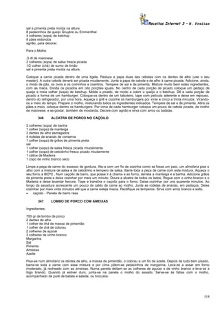 Receitas Internet 3 – N. Freitas
sal e pimenta preta moída na altura
8 pedacinhos de queijo Gruyère ou Emmenthal
4 colheres (sopa) de ketchup
8 pães redondos
agrião, para decorar.
Para o Molho
,5 dl de maionese
2 colheres (sopa) de salsa fresca picada
1/2 colher (chá) de sumo de limão
sal e pimenta preta moída na altura.
Coloque a carne picada dentro de uma tigela. Reduza a papa duas das cebolas com os dentes de alho (use o seu
master). A outra cebola deverá ser picada miudamente. Junte a papa de cebola e de alho à carne picada. Adicione, ainda,
o miolo de pão, os ovos e os cominhos e coentros. Tempere de sal e de pimenta. Misture muito bem estes ingredientes,
com as mãos. Divida os picados em oito porções iguais. No centro de cada porção de picado coloque um pedaço de
queijo e meia colher (sopa) de ketchup. Molde o picado, de modo a cobrir o queijo e o ketchup. Dê a cada porção de
picado a forma de um hamburger. Coloque-os dentro de um tabuleiro, tape com película aderente e deixe em repouso,
dentro do refrigerador, por uma hora. Aqueça o grill e cozinhe os hamburgers por vinte e cinco a trinta minutos. Virandoos a meio do tempo. Prepare o molho, misturando todos os ingredientes indicados. Tempere de sal e de pimenta. Abra os
pães a meio, coloque dentro os hamburgers. Por cima de cada hamburger coloque um pouco de cebola picada, de molho
de maionese, e se gostar, também de mostarda. Decore com agrião e sirva com arroz ou batatas.
346

ALCATRA DE PORCO NO CAÇOILO

2 colheres (sopa) de banha
1 colher (sopa) de manteiga
2 dentes de alho esmagados
4 rodelas de ananás de conserva
1 colher (sopa) de grãos de pimenta preta
sal
1 colher (sopa) de salsa fresca picada miudamente
1 colher (sopa) de cebolinho fresco picado miudamente
1 cálice de Madeira
1 copo de vinho branco seco
Limpe a peça de carne do excesso de gordura. Ate-a com um fio de cozinha como se fosse um paio. um almofariz pise o
alho com a mistura de salsa e de cebolinho e tempero de salsa. Barre toda a peça de carne com esta mistura. Aqueça o
seu forno a l8OºC . Num caçoilo de barro, que possa ir à chama e ao forno, derreta a manteiga e a banha. Adicione grãos
de pimenta preta e deixe cozinhar por mais um minuto. Doure a alcatra de todos os lados. Regue com o vinho branco e o
Madeira e deixe levantar fervura. Tape e transfira o caçoilo para o forno. Deixe cozinhar por uns quarenta minutos. Ao
longo da assadura acrescente um pouco de caldo de came ao molho. Junte as rodelas de ananás, em pedaços. Deixe
cozinhar por mais vinte minutos até que a carne esteja macia. Rectifique os temperos. Sirva com arroz branco e solto.
•
caçoilo - Panela de barro rasa
347

LOMBO DE PORCO COM AMEIXAS

Ingredientes:
750 gr de lombo de porco
2 dentes de alho
1 colher de chá de massa de pimentão
1 colher de chá de colorau
2 colheres de açúcar
3 colheres de vinho branco
Margarina
Sal
Pimenta
Ameixas
Azeite
Pisa-se num almofariz os dentes de alho, a massa de pimentão, o colorau e um fio de azeite. Depois de tudo bem pisado,
barra-se toda a carne com essa mistura e por cima põem-se pedacinhos de margarina. Leva-se a assar em forno
moderado, já recheado com as ameixas. Numa panela deitam-se as colheres de açucar e de vinho branco e leva-se a
fogo brando. Quando já estiver duro, junta-se na panela o molho do assado. Serve-se às fatias com o molho,
acompanhado de puré de batata e salada, ou broculos.

118

 