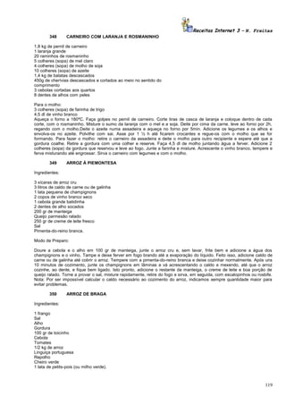 Receitas Internet 3 – N. Freitas
348

CARNEIRO COM LARANJA E ROSMANINHO

1,8 kg de pernil de carneiro
1 laranja grande
20 raminhos de rosmaninho
5 colheres (sopa) de mel claro
4 colheres (sopa) de molho de soja
10 colheres (sopa) de azeite
1,4 kg de batatas descascados
450g de cherívias descascados e cortados ao meio no sentido do
comprimento
3 cebolas cortadas aos quartos
8 dentes de alhos com peles
Para o molho:
3 colheres (sopa) de farinha de trigo
4,5 dl de vinho branco
Aqueça o forno a 180ºC. Faça golpes no pernil de carneiro. Corte tiras de casca de laranja e coloque dentro de cada
corte, com o rosmaninho. Misture o sumo da laranja com o mel e a soja. Deite por cima da carne. leve ao forno por 2h,
regando com o molho.Deite o azeite numa assadeira e aqueça no forno por 5min. Adicione os legumes e os alhos e
envolva-os no azeite. Polvilhe com sai. Asse por 1 ½ h até ficarem crocantes e regue-os com o molho que se for
formando. Para fazer o molho: retire o carneiro da assadeira e deite o molho para outro recipiente e espere até que a
gordura coalhe. Retire a gordura com uma colher e reserve. Faça 4,5 dl de molho juntando água a ferver. Adicione 2
colheres (sopa) da gordura que reservou e leve ao fogo. Junte a farinha e misture. Acrescente o vinho branco, tempere e
ferva misturando até engrossar. Sirva o carneiro com legumes e com o molho.
349

ARROZ À PIEMONTESA

Ingredientes:
3 xícaras de arroz cru
3 litros de caldo de carne ou de galinha
1 lata pequena de champignons
2 copos de vinho branco seco
1 cebola grande batidinha
2 dentes de alho socados
200 gr de manteiga
Queijo parmesão ralado
250 gr de creme de leite fresco
Sal
Pimenta-do-reino branca.
Modo de Preparo:
Doure a cebola e o alho em 100 gr de manteiga, junte o arroz cru e, sem lavar, frite bem e adicione a água dos
champignons e o vinho. Tampe e deixe ferver em fogo brando até a evaporação do líquido. Feito isso, adicione caldo de
carne ou de galinha até cobrir o arroz. Tempere com a pimenta-do-reino branca e deixe cozinhar normalmente. Após uns
10 minutos de cozimento, junte os champignons em lâminas e vá acrescentando o caldo e mexendo, até que o arroz
cozinhe, ao dente, e fique bem ligado. Isto pronto, adicione o restante da manteiga, o creme de leite e boa porção de
queijo ralado. Torne a provar o sal, misture rapidamente, retire do fogo e sirva, em seguida, com escalopinhos ou rosbife.
Nota: Por ser impossível calcular o caldo necessário ao cozimento do arroz, indicamos sempre quantidade maior para
evitar problemas.
350

ARROZ DE BRAGA

Ingredientes:
1 frango
Sal
Alho
Gordura
100 gr de toicinho
Cebola
Tomates
1/2 kg de arroz
Linguiça portuguesa
Repolho
Cheiro verde
1 lata de petits-pois (ou milho verde).

119

 