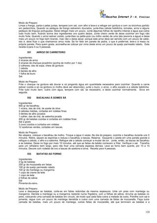 Receitas Internet 3 – N. Freitas
Modo de Preparo:
Limpe o frango, parta-o pelas juntas, tempere com sal, com alho e leve-o a refogar em gordura e com os toicinhos partido
em pedacinhos. Quando os pedaços de frango estiverem dourados, junte-lhes cebola batidinha, tomates, arroz e alguns
pedaços de linguiça portuguesa. Deixe refogar mais um pouco. Junte algumas folhas de repolho inteiras e água que cubra
tudo muito bem, ficando acima dos ingredientes uns quatro dedos. Junte cheiro verde de deixe cozinhar em fogo não
muito forte. Quando o arroz estiver cozido, junte-lhes os petits-pois (ou milho verde) de uma lata (escorra a água) e deixe
mais um pouco no fogo bem brando, mas não o deixe secar, porque este arroz deve ser servido com um pouco de caldo,
isto é, deve ficar o que chamamos arroz mole. Se for feito em panela de pedra, o que é preferível, leve-o à mesa na
própria panela. Para quem gosta, aconselha-se colocar por cima deste arroz um pouco de queijo parmesão ralado. Esta
receita é para 4 ou 5 pessoas.
351

ARROZ DE CARRETEIRO

Ingredientes:
2 xícaras de arroz
4 xícaras de charque picadinho (ponha de molho por 1 dia)
2 colheres, das de sopa, cheia de gordura
1 cebola
2 dentes de alho
1 folha de louro
Sal.
Modo de Preparo:
Frite o charque na gordura até dourar e vá pingando água em quantidade necessária para cozinhar. Quando a carne
estiver cozida e só na gordura (o molho deve ser absorvido), junte o louro, o arroz, o alho socado e a cebola batidinha.
Frite tudo muito bem, cubra com água, tempere com sal, se necessário, e deixe cozinhar normalmente. Sirva em
seguida.
352

BACALHAU À GOMES SÁ

Ingredientes:
600 gr de bacalhau
1 xícara, das de chá, de azeite de oliva
4 cebolas médias, cortadas em rodelas finas
3 dentes de alho picados
1 colher, das de chá, de salsinha picada
400 gr de batatas cozidas e cortadas em rodelas finas
Sal a gosto
3 ovos cozidos e cortados em rodelas
12 azeitonas verdes, cortadas em lascas.
Modo de Preparo:
Na véspera, coloque o bacalhau de molho. Troque a água 4 vezes. No dia do preparo, cozinhe o bacalhau durante uns 5
minutos. Retire, separe as espinhas e reduza o bacalhau a lascas. Reserve. Esquente o azeite em uma panela grande e
refogue a cebola, o alho e a salsinha. Refogue até a cebola começar a mudar de cor. Junte, então, as lascas de bacalhau
e as batatas. Deixe no fogo por mais 10 minutos, até que as fatias de batata comecem a fritar. Verifique o sal. Transfira
para um refratário bem largo, para não ficar uma camada espessa demais. Leve ao forno bem quente, por 10 a 15
minutos. Decore com rodelas de ovo e lascas de azeitona e sirva. Receita para 4 pessoas.
353

BATATAS AO FORNO

Ingredientes:
2 kg de batatas
200 gr de mozzarella em fatias
100 gr de queijo parmesão ralado
100 gr de manteiga ou margarina
1 copo de creme de leite
1 copo de leite
2 folhas de sálvia
Sal
Pimenta-do-reino.
Modo de Preparo:
Lave e descasque as batatas, corte-as em fatias redondas da mesma espessura. Unte um pirex com manteiga ou
margarina. Derreta a manteiga ou a margarina restante numa frigideira, com a folhas de sálvia. Arrume as batatas no
pirex, colocando uma camada de batatas em círculo, de modo que cada fatia cubra a metade da outra. Polvilhe com sal e
pimenta, regue com um pouco de manteiga derretida e cubra com uma camada de fatias de mozzarella. Faça outra
camada de batatas, mais um pouco de manteiga, outras fatias de mozzarella, até que terminem as batatas e a

120

 