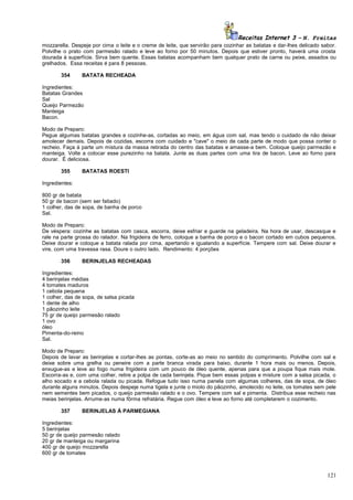 Receitas Internet 3 – N. Freitas
mozzarella. Despeje por cima o leite e o creme de leite, que servirão para cozinhar as batatas e dar-lhes delicado sabor.
Polvilhe o prato com parmesão ralado e leve ao forno por 50 minutos. Depois que estiver pronto, haverá uma crosta
dourada à superfície. Sirva bem quente. Essas batatas acompanham bem qualquer prato de carne ou peixe, assados ou
grelhados. Essa receitas é para 8 pessoas.
354

BATATA RECHEADA

Ingredientes:
Batatas Grandes
Sal
Queijo Parmezão
Manteiga
Bacon.
Modo de Preparo:
Pegue algumas batatas grandes e cozinhe-as, cortadas ao meio, em água com sal, mas tendo o cuidado de não deixar
amolecer demais. Depois de cozidas, escorra com cuidado e "cave" o meio de cada parte de modo que possa conter o
recheio. Faça à parte um mistura da massa retirada do centro das batatas e amasse-a bem. Coloque queijo parmezão e
manteiga. Volte a colocar esse purezinho na batata. Junte as duas partes com uma tira de bacon. Leve ao forno para
dourar. É deliciosa.
355

BATATAS ROESTI

Ingredientes:
800 gr de batata
50 gr de bacon (sem ser fatiado)
1 colher, das de sopa, de banha de porco
Sal.
Modo de Preparo:
De véspera: cozinhe as batatas com casca, escorra, deixe esfriar e guarde na geladeira. Na hora de usar, descasque e
rale na parte grossa do ralador. Na frigideira de ferro, coloque a banha de porco e o bacon cortado em cubos pequenos.
Deixe dourar e coloque a batata ralada por cima, apertando e igualando a superfície. Tempere com sal. Deixe dourar e
vire, com uma travessa rasa. Doure o outro lado. Rendimento: 4 porções
356

BERINJELAS RECHEADAS

Ingredientes:
4 berinjelas médias
4 tomates maduros
1 cebola pequena
1 colher, das de sopa, de salsa picada
1 dente de alho
1 pãozinho leite
75 gr de queijo parmesão ralado
1 ovo
óleo
Pimenta-do-reino
Sal.
Modo de Preparo:
Depois de lavar as berinjelas e cortar-lhes as pontas, corte-as ao meio no sentido do comprimento. Polvilhe com sal e
deixe sobre uma grelha ou peneire com a parte branca virada para baixo, durante 1 hora mais ou menos. Depois,
enxugue-as e leve ao fogo numa frigideira com um pouco de óleo quente, apenas para que a poupa fique mais mole.
Escorra-as e, com uma colher, retire a polpa de cada berinjela. Pique bem essas polpas e misture com a salsa picada, o
alho socado e a cebola ralada ou picada. Refogue tudo isso numa panela com algumas colheres, das de sopa, de óleo
durante alguns minutos. Depois despeje numa tigela e junte o miolo do pãozinho, amolecido no leite, os tomates sem pele
nem sementes bem picados, o queijo parmesão ralado e o ovo. Tempere com sal e pimenta. Distribua esse recheio nas
meias berinjelas. Arrume-as numa fôrma refratária. Regue com óleo e leve ao forno até completarem o cozimento.
357

BERINJELAS À PARMEGIANA

Ingredientes:
5 berinjelas
50 gr de queijo parmesão ralado
20 gr de manteiga ou margarina
400 gr de queijo mozzarella
600 gr de tomates

121

 