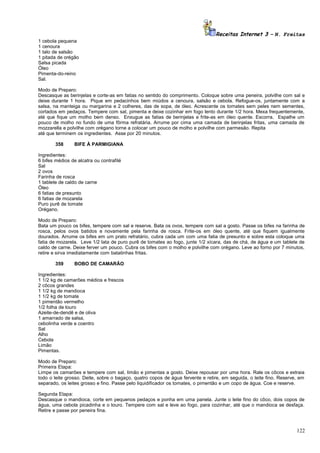 Receitas Internet 3 – N. Freitas
1 cebola pequena
1 cenoura
1 talo de salsão
1 pitada de orégão
Salsa picada
Óleo
Pimenta-do-reino
Sal.
Modo de Preparo:
Descasque as berinjelas e corte-as em fatias no sentido do comprimento. Coloque sobre uma peneira, polvilhe com sal e
deixe durante 1 hora. Pique em pedacinhos bem miúdos a cenoura, salsão e cebola. Refogue-os, juntamente com a
salsa, na manteiga ou margarina e 2 colheres, das de sopa, de óleo. Acrescente os tomates sem peles nem sementes,
cortados em pedaços. Tempere com sal, pimenta e deixe cozinhar em fogo lento durante 1/2 hora. Mexa frequentemente,
até que fique um molho bem denso. Enxugue as fatias de berinjelas e frite-as em óleo quente. Escorra. Espalhe um
pouco de molho no fundo de uma fôrma refratária. Arrume por cima uma camada de berinjelas fritas, uma camada de
mozzarella e polvilhe com orégano torne a colocar um pouco de molho e polvilhe com parmesão. Repita
até que terminem os ingredientes. Asse por 20 minutos.
358

BIFE À PARMIGIANA

Ingredientes:
6 bifes médios de alcatra ou contrafilé
Sal
2 ovos
Farinha de rosca
1 tablete de caldo de carne
Óleo
6 fatias de presunto
6 fatias de mozarela
Puro purê de tomate
Orégano.
Modo de Preparo:
Bata um pouco os bifes, tempere com sal e reserve. Bata os ovos, tempere com sal a gosto. Passe os bifes na farinha de
rosca, pelos ovos batidos e novamente pela farinha de rosca. Frite-os em óleo quente, até que fiquem igualmente
dourados. Arrume os bifes em um prato refratário, cubra cada um com uma fatia de presunto e sobre esta coloque uma
fatia de mozarela. Leve 1/2 lata de puro purê de tomates ao fogo, junte 1/2 xícara, das de chá, de água e um tablete de
caldo de carne. Deixe ferver um pouco. Cubra os bifes com o molho e polvilhe com orégano. Leve ao forno por 7 minutos,
retire e sirva imediatamente com batatinhas fritas.
359

BOBO DE CAMARÃO

Ingredientes:
1 1/2 kg de camarões médios e frescos
2 côcos grandes
1 1/2 kg de mandioca
1 1/2 kg de tomate
1 pimentão vermelho
1/2 folha de louro
Azeite-de-dendê e de oliva
1 amarrado de salsa,
cebolinha verde e coentro
Sal
Alho
Cebola
Limão
Pimentas.
Modo de Preparo:
Primeira Etapa:
Limpe os camarões e tempere com sal, limão e pimentas a gosto. Deixe repousar por uma hora. Rale os côcos e extraia
todo o leite grosso. Deite, sobre o bagaço, quatro copos de água fervente e retire, em seguida, o leite fino. Reserve, em
separado, os leites grosso e fino. Passe pelo liquidificador os tomates, o pimentão e um copo de água. Coe e reserve.
Segunda Etapa:
Descasque o mandioca, corte em pequenos pedaços e ponha em uma panela. Junte o leite fino do côco, dois copos de
água, uma cebola picadinha e o louro. Tempere com sal e leve ao fogo, para cozinhar, até que o mandioca se desfaça.
Retire e passe por peneira fina.

122

 
