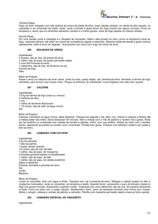 Receitas Internet 3 – N. Freitas
Terceira Etapa:
Faça um bom refogado com três quartos de xícara de azeite de oliva, duas cebolas raladas, um dente de alho socado, os
camarões e um amarrado de cheiro verde. Junte o tomate e deixa ferver em fogo brando por alguns minutos. Prove os
temperos e, assim que os camarões estiverem cozidos e o molho grosso, retire do fogo (separe os cheiros verdes).
Quarta Etapa:
Em uma panela, junte a manteiga e o refogado de camarões. Deite o leite grosso do côco, prove os temperos e leve ao
fogo, mexendo sempre, até obter um creme de consistência regular e saborosa. Adicione azeite-de-dendê a gosto misture
rapidamente, retire e sirva em seguida. Acompanhe com arroz com angu de creme de arroz.
360

BOLINHOS DE ARROZ

Ingredientes:
3 xícaras, das de chá, de sobras de arroz
1 colher, das de sopa, de queijo parmesão ralado
2 ovos Sal Pimenta-do-reino
1 colherinha, das de chá, de fermento em pó
Farinha de trigo
Óleo.
Modo de Preparo:
Passe o arroz na máquina de moer carne. Junte os ovos, queijo ralado, sal, pimenta-do-reino, fermento e farinha de trigo
suficiente, para formar uma massa mole. Pingue os bolinhos, às colheredas, numa frigideira com óleo bem quente.
361

CALZONE

Ingredientes:
1/2 kg de farinha de trigo (mais ou menos)
3 colheres de óleo
1 ovo
1 colher de fermento fleichmann
1 1/2 xícara, das de café, de água morna
Sal.
Modo de Preparo:
Coloque o fermento na água morna, deixe dissolver. Coloque em seguida o sal, óleo, ovo, misture e coloque a farinha até
a massa soltar das mãos. Deixe descansar 30 minutos. Abrir a massa com o rolo de pastel e o recheio fica a gosto. Pode
ser de sardinha ou mussarela com rodelas de tomate e cebolas, enfim, com que preferir. Dobrar ao meio com o recheio
dentro, apertando as pontas ou enrolar como rocambole. Pincele com gema. Coloque num tabuleiro untado com azeite e
leve ao forno.
362

CAMARÃO COM CATUPIRI

Ingredientes:
2 kg de camarão
1 lata de palmito
1 queijo catupiri grande
1/2 xícara, das de chá, de leite
1 colher, das de sopa, de margarina
4 tomates grandes batidos no liquidificador
1 colher, das de sopa, de óleo
1 colher, das de sopa, de cebola picadinha
Salsa e cebolinha
Pimenta vermelha e pimenta-do-reino
Sal
Limão
Maisena.
Modo de Preparo:
Limpe os camarões, leve com água e limão. Tempere com sal e pimenta-do-reino. Refogue a cebola picada no óleo e
margarina misturados. Junte os camarões, os temperos e abafe. Quando ferver, acrescente o suco de tomate e deixe no
fogo uns quinze minutos. Acrescente o palmito cozido. Engrosse com uma colherinha, das de chá, de maisena dissolvida
no leite. Forre um pirex com o queijo catupiri, espalhando-o bem, como se estivesse forrando uma fôrma com massa.
Sobre o catupiri, coloque o recheio de palmito e camarão. Polvilhe com bastante parmesão ralado e leve ao forno quente.
363

CAMARÃO ESPECIAL AO VINAGRETE

Ingredientes:

123

 