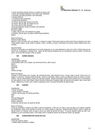 Receitas Internet 3 – N. Freitas
1 kg de camarões grandes, limpos e cozidos em água e sal
1 xícara de tomates picadinhos, sem pele e sem sementes
1 pimentão vermelho picadinho, sem sementes
1 cebola batidinha
1 a 2 talos de aipo picadinhos
1 maçã ácida picadinha
1/2 xícara, das de café, de suco de limão
1/2 xícara, das de café, de vinagre de uva
1/2 xícara, das de café, de água
100 gr de azeitonas verdes ou pretas, bem grandes
Sal Molho inglês
Pimenta a gosto
1 colher, das de chá, de mostarda em pasta
2 colheres, das de sopa, de salsa e cebolinhas picadinhas
Alface.
Modo de Preparo:
Primeira Etapa: Molho
Misture o suco de limão com a mostarda, o vinagre e a água. Prove para sentir se está muito forte e tempere com sal e
molho inglês a gosto. Junte, então, a cebola, o aipo, o tomate, a maçã, o pimentão e os cheiros verdes. Misture tudo com
cuidado.
Segunda Etapa:
Arrume os camarões e as azeitonas em um pirex retangular ou em uma saladeira e cubra com molho. Deixe repousar por
meia hora, na geladeira, e depois sirva. Nota: Se não houver problema do uso de gordura, junte ao molho, na hora de
servir, um fio de óleo de soja, milho ou azeite.
364

CARNE ASSADA

Ingredientes:
1 kg de lagarto redondo
Vinha-d'alhos (feito com vinagre, sal, pimenta-do-reino, alho e louro)
Bacon
Cenoura
Pimentão
Óleo
Farinha de trigo.
Modo de Preparo:
Prepare a vinha-d'alhos com vinagre, sal, pimenta-do-reino, alho socado e louro. Limpe e lave a carne. Fure-a com um
espeto e, nos furos, introduza tiras de bacon, cenoura e pimentão. Deixe a carne por algumas horas de molho na vinhad'alhos. Tire da vinha-d'alhos e toste-a no óleo bem quente. Depois de tostada, ponha numa panela com a vinha-d'alhos
em que esteve e meio copo d'água. Deixe cozinhar lentamente, pingando água de quando em quando, até a carne ficar
macia. Depois tire a carne, côe o molho e engrosse-o com um pouco de farinha de trigo torrada.
365

CARURU

Ingredientes:
1 kg de camarões
1 kg de quiabos 3 tomates
1 colher, das de sopa, de cebola picadinha
Óleo
Sal
Pimenta Malagueta
pimente-do-reino
Salsa e cebolinha
2 colheres, das de sopa, de azeite de dendê.
Modo de Preparo:
Limpe os camarões e refogue com Óleo e todos os temperos. Junte com um copo e meio de água e os quiabos cortados
em rodelinhas. Deixe tudo cozinhar e formar um molho grosso e saboroso. Quando estiver pronto, junte o azeite de
dendê, deixe um instante mais no fogo e sirva com pirão de farinha de arroz. O caruru também pode ser feito com
bacalhau ou com camarões secos. Tanto estes como o bacalhau devem ser postos de molho, de véspera.
366

CHARUTINHO DE FOLHA DE UVA

Ingredientes:
1/2 kg de músculo magro
1 cebola média cortada em rodelas

124

 