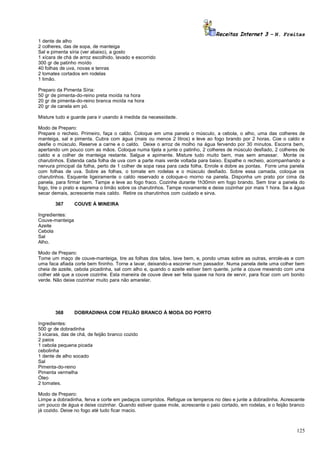 Receitas Internet 3 – N. Freitas
1 dente de alho
2 colheres, das de sopa, de manteiga
Sal e pimenta síria (ver abaixo), a gosto
1 xícara de chá de arroz escolhido, lavado e escorrido
300 gr de patinho moído
40 folhas de uva, novas e tenras
2 tomates cortados em rodelas
1 limão.
Preparo da Pimenta Síria:
50 gr de pimenta-do-reino preta moída na hora
20 gr de pimenta-do-reino branca moída na hora
20 gr de canela em pó.
Misture tudo e guarde para ir usando à medida da necessidade.
Modo de Preparo:
Prepare o recheio. Primeiro, faça o caldo. Coloque em uma panela o músculo, a cebola, o alho, uma das colheres de
manteiga, sal e pimenta. Cubra com água (mais ou menos 2 litros) e leve ao fogo brando por 2 horas. Coe o caldo e
desfie o músculo. Reserve a carne e o caldo. Deixe o arroz de molho na água fervendo por 30 minutos. Escorra bem,
apertando um pouco com as mãos. Coloque numa tijela e junte o patinho, 2 colheres de músculo desfiado, 2 colheres de
caldo e a colher de manteiga restante. Salgue e apimente. Misture tudo muito bem, mas sem amassar. Monte os
charutinhos. Estenda cada folha de uva com a parte mais verde voltada para baixo. Espalhe o recheio, acompanhando a
nervura principal da folha, perto de 1 colher de sopa rasa para cada folha. Enrole e dobre as pontas. Forre uma panela
com folhas de uva. Sobre as folhas, o tomate em rodelas e o músculo desfiado. Sobre essa camada, coloque os
charutinhos. Esquente ligeiramente o caldo reservado e coloque-o morno na panela. Disponha um prato por cima da
panela, para firmar bem. Tampe e leve ao fogo fraco. Cozinhe durante 1h30min em fogo brando. Sem tirar a panela do
fogo, tire o prato e esprema o limão sobre os charutinhos. Tampe novamente e deixe cozinhar por mais 1 hora. Se a água
secar demais, acrescente mais caldo. Retire os charutinhos com cuidado e sirva.
367

COUVE À MINEIRA

Ingredientes:
Couve-manteiga
Azeite
Cebola
Sal
Alho.
Modo de Preparo:
Tome um maço de couve-manteiga, tire as folhas dos talos, lave bem, e, pondo umas sobre as outras, enrole-as e com
uma faca afiada corte bem fininho. Torne a lavar, deixando-a escorrer num passador. Numa panela deite uma colher bem
cheia de azeite, cebola picadinha, sal com alho e, quando o azeite estiver bem quente, junte a couve mexendo com uma
colher até que a couve cozinhe. Esta maneira de couve deve ser feita quase na hora de servir, para ficar com um bonito
verde. Não deixe cozinhar muito para não amarelar.

368

DOBRADINHA COM FEIJÃO BRANCO À MODA DO PORTO

Ingredientes:
500 gr de dobradinha
3 xícaras, das de chá, de feijão branco cozido
2 paios
1 cebola pequena picada
cebolinha
1 dente de alho socado
Sal
Pimenta-do-reino
Pimenta vermelha
Óleo
2 tomates.
Modo de Preparo:
Limpe a dobradinha, ferva e corte em pedaços compridos. Refogue os temperos no óleo e junte a dobradinha. Acrescente
um pouco de água e deixe cozinhar. Quando estiver quase mole, acrescente o paio cortado, em rodelas, e o feijão branco
já cozido. Deixe no fogo até tudo ficar macio.

125

 