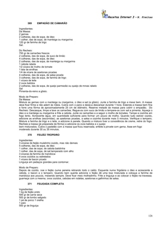 Receitas Internet 3 – N. Freitas
369

EMPADÃO DE CAMARÃO

Ingredientes:
Da Massa:
2 gemas
2 colheres, das de sopa, de óleo
1 colher, das de sopa, de manteiga ou margarina
120 gr de farinha de trigo
Sal.
Do Recheio:
750 gr de camarões frescos
2 colheres, das de sopa, de suco de limão
4 colheres, das de sopa, de óleo
2 colheres, das de sopa, de manteiga ou margarina
1 cebola ralada
1/2 xícara de molho de tomate
1 lata de ervilhas
1/4 de xícara de azeitonas picadas
4 colheres, das de sopa, de salsa picada
3 colheres, das de sopa, de farinha de trigo
1 xícara de leite
2 ovos batidos
2 colheres, das de sopa, de queijo parmezão ou queijo de minas ralado
Sal
Pimenta-do-reino a gôsto.
Modo de Preparo:
Da Massa:
Misture as gemas com a manteiga ou margarina, o óleo e sal (a gôsto). Junte a farinha de trigo e mexa bem. A massa
deve ficar firme e não aderir às mãos. Cubra com o pano e deixe-a descansar durante 1 hora. Estenda a massa bem fina
e forre uma fôrma de aproximadamente 25 cm de diâmetro. Reserve metade da massa para cobrir o empadão. Do
Recheio: Descasque, limpe e lave os camarões. Regue-os com suco de limão e tempere-os com sal e pimenta. Aqueça o
óleo e a manteiga ou margarina e frite a cebola. Junte os camarões e a seguir o molho de tomates. Tampe a cozinhe em
fogo lento. Acrescente água, em quantidade suficiente para formar um pouco de molho. Quando tudo estiver cozido,
adicione as ervilhas (escorridas), as azeitonas picadas, a salsa e cozinhe durante mais 5 minutos. Verifique o tempero.
Misture a farinha de trigo e o leite, e adicione à panela. Quando a mistura tiver a consistência de creme, retire do fogo.
Recheie a massa (já preparada da fôrma) e adicione os ovos batidos e o queijo
bem misturados. Cubra o pastelão com a massa que ficou reservada, enfeite e pincele com gema. Asse em fogo
moderado durante 30 ou 35 minutos.
370

FEIJÃO TROPEIRO

Ingredientes:
3 xícaras de feijão mulatinho cozido, mas não demais
5 colheres, das de sopa, de óleo
1 colher, das de sopa, de cebola batidinha
1 colher, das de sopa, de sal temperado com alho
3 xícaras de farinha de mandioca
4 ovos cozidos ou estrelados
1 xícara de bacon picado
Linguiça em pedaços grandes para contornar.
Modo de Preparo:
Depois de cozido, coe o feijão numa peneira retirando todo o caldo. Esquente numa frigideira o óleo e acrescente a
cebola, o bacon e o tempero. Quando bem quente adicione o feijão dê uma boa misturada e coloque a farinha de
mandioca aos poucos, mexendo sempre. Deve ficar meio molhadinho. Frite a linguiça e ao colocar o feijão na travessa,
guarneça com a mesma, ovos cozidos, cebolas em rodelas, azeitonas e galhinhos de salsa.
371

FEIJOADA COMPLETA

Ingredientes:
1 kg de feijão preto
500 gr de carne seca
500 gr de lombo salgado
1 pé de porco 1 orelha
1 paio
500 gr de linguiça

126

 
