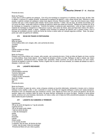 Receitas Internet 3 – N. Freitas
Pimenta-do-reino.
Modo de Preparo:
Limpe, lave e corte a galinha em pedaços. Com 40 gr de manteiga ou margarina e 4 colheres, das de sopa, de óleo, frite
a cebola, a cenoura e o salsão picados. Acrescente os pedaços de galinha, o sal e deixe dourar bem. Adicione a salsa
picada, o palmito cortado em pedaços e deixe mais alguns minutos. Adicione então 1 copo de vinho branco seco. Deixe
cozinhar até que o vinho evapore pela metade. Numa xícara dissolva 1 colher, das de sopa, de extrato de tomates com
um pouco de caldo. Junte esta mistura à panela da galinha e deixe que acabe de cozinhar. Refogue as ervilhas em 30 gr
de manteiga ou margarina e reserve-as. Cozinhe as batatas e passe-as pelo espremedor. Leve ao fogo e adicione o
restante da manteiga ou margarina e o leite pouco a pouco, sem parar de mexer, para que fique bem macia. Por último,
adicione noz-moscada ralada, a gosto. Despeje numa travessa os pedaços de galinha com o próprio molho. Com a
bisnaga de confeiteiro arrume o purê em forma de ninhos e sobre cada um coloque algumas ervilhas. Nota: Se quiser,
pode usar caldo de galinha em tabletes.
375

ISCAS DE FÍGADO À PORTUGUESA

Ingredientes:
Bifes de fígado
Vinha-d'alhos (feito com vinagre, alho, sal e pimenta-do-reino)
Tomates
Batatas
Óleo
Cebola cortada em fatias
Cheiro verde.
Modo de Preparo:
Prepare uma vinha-d'alhos com vinagre, alho socado, sal e pimenta-do-reino. Corte os bifes de fígado em tiras e ponha
na vinha-d'alhos. Duas horas depois, tire o fígado do tempero e frete-o no óleo. Refogue no óleo a cebola, sal, cheiro
verde picadinho, pimenta-do-reino e tomates sem sementes. Deixe cozinhar um pouco até formar um bom molho.
Cozinhe as batatas e corte em rodelas. Ponha o fígado frito no centro de uma travessa, as rodelas de batatas ao redor e
despeje o molho por cima.
376

LAGARTO RECHEADO

Ingredientes:
2 kg de lagarto redondo
Toucinho defumado
Linguiça cortada
1 dente de alho amassado
Suco de 1 limão
Gordura
Sal
Pimenta-do-reino.
Modo de Preparo:
Faça um buraco no peso da carne. Junte a linguiça cortada ao toucinho defumado, recheando o buraco com a mistura.
Coloque numa vasilha o alho, o sal, a pimenta e o suco de limão em seguida esfregue a carne com esses temperos.
Amarrea-a com um barbante para que conserve a forma. Leve, depois ao forno com um pouco de gordura. De vez em
quando, regue com o próprio caldo da carne. Se secar demais, acrescente um pouco de água. Quando a carne estiver
cozida, arrume-a em uma travessa, decorando, em toda a volta, com 2 latas de milho previamente passado na manteiga.
Esta receita da para 8 pessoas.
377

LAGOSTA OU CAMARÃO A TERMIDOR

Ingredientes:
750 gr de carne de lagosta ou 1 kg de camarão
3 gemas de ovo
150 gr de queijo prato ralado
1 lata de creme de leite
1 vidro de champignon
Azeite
Tomate
Pimentão
Cebola
Cheiro-verde
2 1/2 xícaras de leite
3 colheres, das de sopa, de farinha de trigo
1 colher, das de sopa, cheia de manteiga
Pimenta-do-Reino em pó e Sal (a gosto).

128

 