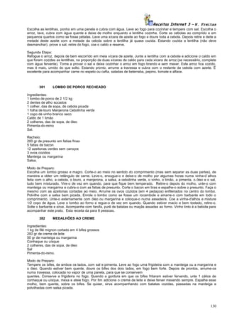 Receitas Internet 3 – N. Freitas
Escolha as lentilhas, ponha em uma panela e cubra com água. Leve ao fogo para cozinhar e tempere com sal. Escolha o
arroz, lave, cubra com água quente e deixe de molho enquanto a lentilha cozinha. Corte as cebolas ao comprido e em
pequenos quartos como se fosse pétalas. Leve uma xícara de azeite ao fogo e doure toda a cebola. Depois retire e deite a
metade deste azeite com a metade da cebola sobre a lentilha já quase cozida. Estando cozida a lentilha (não deve
desmanchar), prove o sal, retire do fogo, coe o caldo e reserve.
Segunda Etapa:
Refogue o arroz, depois de bem escorrido em meia xícara de azeite. Junte a lentilha com a cebola e adicione o caldo em
que foram cozidas as lentilhas, na proporção de duas xícaras de caldo para cada xícara de arroz (se necessário, complete
com água fervente). Torne a provar o sal e deixe cozinhar o arroz em fogo brando e sem mexer. Este arroz fica cozido,
mas é mais, umido do que solto. Estando pronto, arrume a travessa e cubra com o restante da cebola com azeite. É
excelente para acompanhar carne no espeto ou cafta, saladas de beterraba, pepino, tomate e alface.

381

LOMBO DE PORCO RECHEADO

Ingredientes:
1 lombo de porco de 2 1/2 kg
2 dentes de alho socados
1 colher, das de sopa, de cebola picada
1 folha de louro Manjerona Cebolinha verde
1 copo de vinho branco seco
Caldo de 1 limão
2 colheres, das de sopa, de óleo
Pimenta-do-reino
Sal.
Recheio:
200 gr de presunto em fatias finas
5 fatias de bacon
12 azeitonas verdes sem caroços
3 ovos cozidos
Manteiga ou margarina
Salsa.
Modo de Preparo:
Escolha um lombo grosso e magro. Corte-o ao meio no sentido do comprimento (mas sem separar as duas partes), de
maneira a obter um retângulo de carne. Leve-o, enxugue-o e deixe-o de molho por algumas horas numa vinha-d`alhos
feita com o alho, a cebola, o louro, a manjerona, a salsa, a cebolinha verde, o vinho, o limão, a pimenta, o óleo e o sal,
tudo bem misturado. Vire-o de vez em quando, para que fique bem temperado. Retire-o depois do molho, unte-o com
manteiga ou margarina e cubra-o com as fatias de presunto. Corte o bacon em tiras e espalhe-o sobre o presunto. Faça o
mesmo com as azeitonas cortadas ao meio. Arrume os ovos cozidos (em 4 pedaços) enfileirados no centro do lombo.
Polvilhe com a salsa bem picada. Enrole o lombo como se fosse um rocambole e amarre-o com barbante em todo o
comprimento. Unte-o externamente com óleo ou margarina e coloque-o numa assadeira. Coe a vinha-d'alhos e misture
1/2 copo de água. Leve o lombo ao forno e regue-o de vez em quando. Quando estiver macio e bem tostado, retire-o.
Solte o barbante e sirva. Acompanhe com farofa, purê de batatas ou maçãs assadas ao forno. Vinho tinto é a bebida para
acompanhar este prato. Esta receita da para 8 pessoas.
382

MEDALHÕES AO CREME

Ingredientes:
1 kg de filé mignon cortado em 4 bifes grossos
200 gr de creme de leite
50 gr de manteiga ou margarina
Conhaque ou uísque
2 colheres, das de sopa, de óleo
Sal
Pimenta-do-reino.
Modo de Preparo:
Tempere os bifes, de ambos os lados, com sal e pimenta. Leve ao fogo uma frigideira com a manteiga ou a margarina e
o óleo. Quando estiver bem quente, doure os bifes dos dois lados, em fogo bem forte. Depois de prontos, arrume-os
numa travessa, colocada no vapor de uma panela, para que se conservem
quentes. Conserve a frigideira no fogo. Quando a gordura em que os bifes fritaram estiver fervendo, unte 1 cálice de
conhaque ou uísque, mexa e ateie fogo. Por fim adicione o creme de leite e deixe ferver mexendo sempre. Espalhe esse
molho, bem quente, sobre os bifes. Se quiser, sirva acompanhando com batatas cozidas, passadas na manteiga e
polvilhadas com salsa picada.

130

 