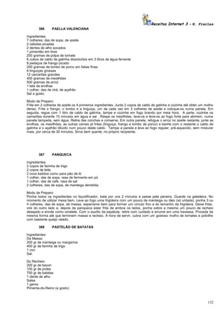 Receitas Internet 3 – N. Freitas
386

PAELLA VALENCIANA

Ingredientes:
7 colheres, das de sopa, de azeite
2 cebolas picadas
2 dentes de alho socados
1 pimentão em tiras
250 gramas de polpa de tomate
6 cubos de caldo de galinha dissolvidos em 3 litros de água fervente
8 pedaços de frango picado
200 gramas de lombo de porco em fatias finas
6 linguiças grossas
12 camarões grandes
400 gramas de mexilhões
500 gramas de arroz
1 lata de ervilhas
1 colher, das de chá, de açafrão
Sal a gosto.
Modo de Preparo:
Frite em 2 colheres de azeite os 4 primeiros ingredientes. Junte 2 copos de caldo de galinha e cozinhe até obter um molho
denso. Frite o frango, o lombo e a linguiça, um de cada vez em 3 colheres de azeite e coloque-os numa panela. Em
seguida, regue com 1 litro de caldo de galinha, tampe e cozinhe em fogo brando por meia hora. A parte, cozinhe os
camarões durante 15 minutos em água e sal . Raspe os mexilhões, lave-os e leve-os ao fogo forte para abrirem, numa
panela tampada, sem água. Retire das conchas e conserve. Em outra panela, refogue o arroz no azeite restante, junte as
ervilhas, os mexilhões, as outras carnes já fritas (linguiça, frango e lombo de porco) e banhe com o restante o caldo de
galinha e o açafrão diluido num pouco deste caldo. Tampe a panela e leve ao fogo regular, pré-aquecido, sem misturar
mais, por cerca de 30 minutos. Sirva bem quente, no próprio recipiente.

387

PANQUECA

Ingredientes:
2 copos de farinha de trigo
2 copos de leite
2 ovos batidos como para pão de ló
1 colher, das de sopa, rasa de fermento em pó
1 colher, das de café, rasa de sal
2 colheres, das de sopa, de manteiga derretida.
Modo de Preparo:
Ponha todos os ingredientes no liquidificador, bata por uns 2 minutos e passe pela peneira. Guarde na geladeira. No
momento de utilizar mexa bem. Leve ao fogo uma frigideira com um pouco de manteiga ou óleo (só untada), ponha 3 ou
4 colheres, das de sopa, de massa, esparrame bem para formar um círculo fino e do tamanho da frigideira. Deixe fritar,
vire do outro lado e, depois da panqueca estar frita de ambos os lados, ponha sobre a mesma um pouco de recheio
desejado e enrole como omelete. Com o auxílio da espátula, retire com cuidado e arrume em uma travessa. Proceda da
mesma forma até que terminem massa e recheio. À hora de servir, cubra com um gostoso molho de tomates e polvilhe
com bastante queijo ralado.
388

PASTELÃO DE BATATAS

Ingredientes:
Da Massa:
200 gr de manteiga ou margarina
400 gr de farinha de trigo
1 ovo
Sal.
Do Recheio:
200 gr de bacon
100 gr de picles
750 gr de batatas
1 dente de alho
Salsa
1 gema
Pimenta-do-Reino (a gosto)

132

 