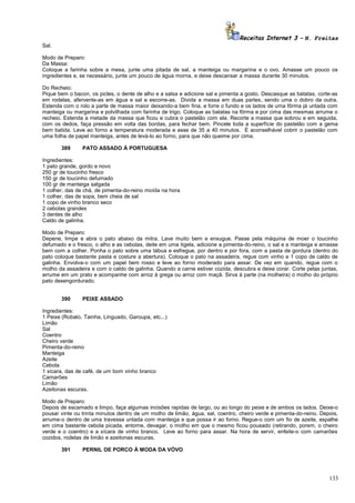 Receitas Internet 3 – N. Freitas
Sal.
Modo de Preparo:
Da Massa:
Coloque a farinha sobre a mesa, junte uma pitada de sal, a manteiga ou margarina e o ovo. Amasse um pouco os
ingredientes e, se necessário, junte um pouco de água morna, e deixe descansar a massa durante 30 minutos.
Do Recheio:
Pique bem o bacon, os picles, o dente de alho e a salsa e adicione sal e pimenta a gosto. Descasque as batatas, corte-as
em rodelas, afervente-as em água e sal e escorre-as. Divida a massa em duas partes, sendo uma o dobro da outra.
Estenda com o rolo a parte de massa maior deixando-a bem fina, e forre o fundo e os lados de uma fôrma já untada com
manteiga ou margarina e polvilhada com farinha de trigo. Coloque as batatas na fôrma e por cima das mesmas arrume o
recheio. Estenda a metade da massa que ficou e cubra o pastelão com ela. Recorte a massa que sobrou e em seguida,
com os dedos, faça pressão em volta das bordas, para fechar bem. Pincele toda a superfície do pastelão com a gema
bem batida. Leve ao forno a temperatura moderada e asse de 35 a 40 minutos. É aconselhável cobrir o pastelão com
uma folha de papel manteiga, antes de levá-lo ao forno, para que não queime por cima.
389

PATO ASSADO À PORTUGUESA

Ingredientes:
1 pato grande, gordo e novo
250 gr de toucinho fresco
150 gr de toucinho defumado
100 gr de manteiga salgada
1 colher, das de chá, de pimenta-do-reino moída na hora
1 colher, das de sopa, bem cheia de sal
1 copo de vinho branco seco
2 cebolas grandes
3 dentes de alho
Caldo de galinha.
Modo de Preparo:
Depene, limpe e abra o pato abaixo da mitra. Lave muito bem e enxugue. Passe pela máquina de moer o toucinho
defumado e o fresco, o alho e as cebolas, deite em uma tigela, adicione a pimenta-do-reino, o sal e a manteiga e amasse
bem com a colher. Ponha o pato sobre uma tábua e esfregue, por dentro e por fora, com a pasta de gordura (dentro do
pato coloque bastante pasta e costure a abertura). Coloque o pato na assadeira, regue com vinho e 1 copo de caldo de
galinha. Envolva-o com um papel bem rosso e leve ao forno moderado para assar. De vez em quando, regue com o
molho da assadeira e com o caldo de galinha. Quando a carne estiver cozida, descubra e deixe corar. Corte pelas juntas,
arrume em um prato e acompanhe com arroz à grega ou arroz com maçã. Sirva à parte (na molheira) o molho do próprio
pato desengordurado.
390

PEIXE ASSADO

Ingredientes:
1 Peixe (Robalo, Tainha, Linguado, Garoupa, etc...)
Limão
Sal
Coentro
Cheiro verde
Pimenta-do-reino
Manteiga
Azeite
Cebola
1 xícara, das de café, de um bom vinho branco
Camarões
Limão
Azeitonas escuras.
Modo de Preparo:
Depois de escamado e limpo, faça algumas incisões rapidas de largo, ou ao longo do peixe e de ambos os lados. Deixe-o
pousar vinte ou trinta minutos dentro de um molho de limão, água, sal, coentro, cheiro verde e pimenta-do-reino. Depois,
arrume-o dentro de uma travessa untada com manteiga e que possa ir ao forno. Regue-o com um fio de azeite, espalhe
em cima bastante cebola picada, entorne, devagar, o molho em que o mesmo ficou pousado (retirando, porem, o cheiro
verde e o coentro) e a xícara de vinho branco. Leve ao forno para assar. Na hora de servir, enfeite-o com camarões
cozidos, rodelas de limão e azeitonas escuras.
391

PERNIL DE PORCO À MODA DA VÓVO

133

 