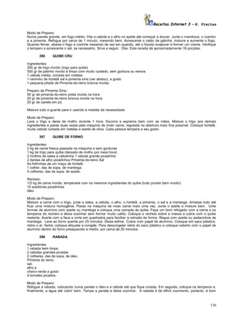Receitas Internet 3 – N. Freitas
Modo de Preparo:
Numa panela grande, em fogo médio. frite a cebola e o alho no azeite até começar a dourar. Junte o mandioca, o coentro
e a pimenta. Refogue por cerca de 1 minuto, mexendo bem. Acrescente o caldo de galinha, misture e aumente o fogo.
Quando ferver, abaixe o fogo e cozinhe mexendo de vez em quando, até o líquido evaporar e formar um creme. Verifique
o tempero e acrescente o sal, se necessário. Sirva a seguir. Obs: Esta receita dá aproximadamente 16 porções.
396

QUIBE CRU

Ingredientes:
300 gr de trigo moído (trigo para quibe)
500 gr de patinho moído e limpo com muito cuidado, sem gordura ou nervos
1 cebola média, cortada em rodelas
1 raminho de hortelã sal e pimenta síria (ver abaixo), a gosto
1 pequena pitada de Pimenta-do-reino branca moída.
Preparo da Pimenta Síria:
50 gr de pimenta-do-reino preta moída na hora
20 gr de pimenta-do-reino branca moída na hora
20 gr de canela em pó.
Misture tudo e guarde para ir usando à medida da necessidade.
Modo de Preparo:
Lave o trigo e deixe de molho durante 1 hora. Escorra e esprema bem com as mãos. Misture o trigo aos demais
ingredientes e passe duas vezes pela máquina de moer carne, regulada na abertura mais fina possível. Coloque hortelã,
muita cebola cortada em rodelas e azeite de oliva. Cada pessoa tempera a seu gosto.
397

QUIBE DE FORNO

Ingredientes:
2 kg de carne fresca passada na máquina e sem gorduras
1 kg de trigo para quibe (deixado de molho por meia hora)
2 molhos de salsa e cebolinha 1 cebola grande picadinha
2 dentes de alho picadinhos Pimenta-do-reino Sal
As folhinhas de um maço de hortelã
1 colher, das de sopa, de manteiga
5 colheres, das de sopa, de azeite.
Recheio:
1/2 kg de carne moída, temperada com os mesmos ingredientes do quibe (tudo picado bem moído)
15 azeitonas picadinhas
óleo.
Modo de Preparo:
Misture a carne com o trigo, junte a salsa, a cebola, o alho, o hortelã, a pimenta, o sal e a manteiga. Amasse tudo até
ficar uma mistura homogênia. Passe na máquina de moer carne mais uma vez. Junte o azeite e misture bem. Unte
formas de alumínio com azeite ou manteiga e coloque uma camada de quibe. Faça um bom refogado com a carne e os
temperos do recheio e deixa cozinhar sem formar muito caldo. Coloque o recheio sobre a massa e cubra com o quibe
restante. Acerte com a faca e corte em quadrados para facilitar a retirada da forma. Regue com azeite ou pedacinhos de
manteiga. Leve ao forno quente por 25 minutos. Deixe esfriar. Cubra com papel de alumínio. Coloque em saco plástico,
retire o ar, feche, coloque etiqueta e congele. Para descongelar retire do saco plástico e coloque coberto com o papel de
alumínio dentro do forno preaquecido e médio, por cerca de 20 minutos.
398

RABADA

Ingredientes:
1 rabada bem limpa
2 cebolas grandes picadas
2 colheres, das de sopa, de óleo
Pimenta do reino,
sal,
alho e
cheiro-verde a gosto
4 tomates picados.
Modo de Preparo:
Refogue a rabada, colocando numa panela o óleo e a cebola até que fique corada. Em seguida, coloque os temperos e,
finalmente, a água até cobrir bem. Tampe a panela e deixe cozinhar. A rabada é de dificil cozimento, portanto, é bom

136

 