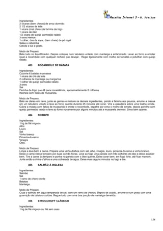 Receitas Internet 3 – N. Freitas
Ingredientes:
2 xícaras (bem cheias) de arroz dormido
2 1/2 xícaras de leite
1 xícara (mal cheia) de farinha de trigo
1 xícara de óleo
1/2 xícara de queijo parmesão ralado
3 ovos inteiros
1 colher, das de sopa, (bem cheia) de pó royal
Salsa e cebolinha
Cebola e sal à gosto.
Modo de Preparo:
Bata tudo no liquidificador. Depois coloque num tabuleiro untado com manteiga e enfarinhado. Levar ao forno e enrolar
igual a rocambole com qualquer recheio que desejar. Regar ligeiramente com molho de tomates e polvilhar com queijo
ralado.
403

ROCAMBOLE DE BATATA

Ingredientes:
Cozinhe 6 batatas e amasse
1 xícara de chá de leite
2 colheres de manteiga ou margarina
1 colher de queijo parmezão ralado
3 ovos
Sal
Farinha de trigo que dê para consistência, aproximadamente 2 colheres
Recheie com fatias de mussarela.
Modo de Preparo:
Bata as claras em neve, junte as gemas e misture os demais ingredientes, pondo a farinha aos poucos, arrume a massa
em um tabuleiro untado e leve ao forno quente durante 25 minutos até corar. Vire a assadeira sobre uma toalha úmida.
Cubra a massa com fatias de mussarela e enrole o rocombole, espalhe por cima o molho de tomate, depois polvilhe com
queijo parmesão ralado e leve ao forno novamente por alguns minutos até a mussarela derreter. Sirva bem quente.
404

ROSBIFE

Ingredientes:
1 kg de filé mignon
Alho
Louro
Sal
Vinho branco
Pimenta-do-reino
Vinagre
Óleo.
Modo de Preparo:
Limpe e leve bem a carne. Prepare uma vinha-d'alhos com sal, alho, vinagre, louro, pimenta-do-reino e vinho branco.
Deixe a carne nesse tempero por duas ou três horas. Leve ao fogo uma panela com três colheres de óleo e deixe aquecer
bem. Tire a carne do tempero e ponha na panela com o óleo quente. Deixe corar bem, em fogo forte, até ficar marrom.
Junte então a vinha-d'alhos e uma colherada de água. Deixe mais alguns minutos no fogo e tire.
405

SALMÃO À INGLESA

Ingredientes:
Salmão
Sal
1 ramo de cheiro-verde
Batatas
Manteiga.
Modo de Preparo:
Coza o salmão em água temperada de sal, com um ramo de cheiros. Depois de cozido, arrume-o num prato com uma
guarnição de batatas cozidas. Regue tudo com uma boa porção de manteiga derretida.
406

STROGONOFF CLÁSSICO

Ingredientes:
1 kg de filé mignon ou filé sem osso

138

 