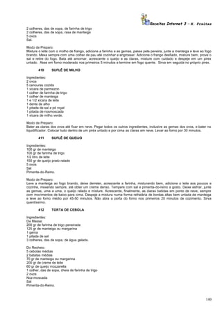 Receitas Internet 3 – N. Freitas
2 colheres, das de sopa, de farinha de trigo
2 colheres, das de sopa, rasa de manteiga
5 ovos
Sal.
Modo de Preparo:
Misture o leite com o molho de frango, adicione a farinha e as gemas, passe pela peneira, junte a manteiga e leve ao fogo
brando. Mexa sempre com uma colher de pau até cozinhar e engrossar. Adicione o frango desfiado, misture bem, prove o
sal e retire do fogo. Bata até amornar, acrescente o queijo e as claras, misture com cuidado e despeje em um pirex
untado. Asse em forno moderado nos primeiros 5 minutos e termine em fogo quente. Sirva em seguida no próprio pirex.
410

SUFLÊ DE MILHO

Ingredientes:
2 ovos
5 cenouras cozida
1 xícara de parmezon
1 colher de farinha de trigo
1 colher de manteiga
1 e 1/2 xícara de leite
1 dente de alho
1 pitada de sal e pó royal
1 pitada de nosmoscada
1 xícara de milho verde.
Modo de Preparo:
Bater as claras dos ovos até ficar em neve. Pegar todos os outros ingredientes, inclusive as gemas dos ovos, e bater no
liquidificador. Colocar tudo dentro de um piréx untado e por cima as claras em neve. Levar ao forno por 30 minutos.
411

SUFLÊ DE QUEIJO

Ingredientes:
100 gr de manteiga
100 gr de farinha de trigo
1/2 litro de leite
150 gr de queijo prato ralado
5 ovos
Sal
Pimenta-do-Reino.
Modo de Preparo:
Leve a manteiga ao fogo brando, deixe derreter, acrescente a farinha, misturando bem, adicione o leite aos poucos e
cozinhe, mexendo sempre, até obter um creme denso. Tempere com sal e pimenta-do-reino a gosto. Deixe esfriar, junte
as gemas, uma a uma, o queijo ralado e misture. Acrescente, finalmente, as claras batidas em ponto de neve, sempre
com movimentos de baixo para cima. Despeje a mistura numa forma refratária de bordas altas bem untada de manteiga
e leve ao forno médio por 45-50 minutos. Não abra a porta do forno nos primeiros 20 minutos de cozimento. Sirva
quentíssimo.
412

TORTA DE CEBOLA

Ingredientes:
Da Massa:
200 gr de farinha de trigo peneirada
125 gr de manteiga ou margarina
1 gema
1 pitada de sal
3 colheres, das de sopa, de água gelada.
Do Recheio:
5 cebolas médias
2 batatas médias
70 gr de manteiga ou margarina
200 gr de creme de leite
60 gr de queijo mozzarella
1 colher, das de sopa, cheia de farinha de trigo
2 ovos
Noz-moscada
Sal
Pimenta-do-Reino.

140

 