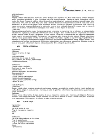 Receitas Internet 3 – N. Freitas
Modo de Preparo:
Da Massa:
Prepare-a 1 hora antes de usá-la. Coloque a farinha de trigo numa superfície lisa, faça um buraco no centro e despeje a
gema, a manteiga amolecida, o sal e 2 colheres (de sopa) de água gelada. Trabalhe a massa rapidamente com as
pontas dos dedos. Acrescente a última colher (de sopa) de água gelada (um pouco mais se achar necessário)para obter
uma massa firme, sem ser dura. Faça uma bola e deixe-a descansar em lugar fresco durante 1 hora pode ser no
refrigerador. A seguir abra a massa e forre uma fôrma redonda, untada com manteiga ou margarina. Fure o fundo da
massa com o garfo, para que não levante no cozimento. Leve ao forno moderado durante 20 minutos, mais ou menos. A
massa não deve ficar completamente cozida pois ainda voltará ao forno depois de recheada.
Do Recheio:
Rale as cebolas e as batatas cruas. Numa panela derreta a manteiga ou margarina, frite as cebolas e as batatas raladas
até obter uma espécie de purê dourado. Polvilhe com farinha de trigo e deixe cozinhar mexendo sempre com uma colher
de pau. Retire a panela do fogo e acrescente os ovos batidos, juntos com o creme de leite e o queijo mozzarella bem
picado (reserve um pouco do queijo). Tempere com noz-moscada, sal e pimenta-do-reino a gosto. Despeje esta mistura
sobre a massa quase cozida, polvilhe com o queijo que ficou reservado e espalhe na superfície alguns pedacinhos de
manteiga ou margarina. Leve ao forno quente por 5 minutos, deixando a tampa levemente aberta. A seguir, feche o forno
e deixe cozinhar em fogo brando durante 20 minutos, cuidando para que não queime a superfície. Se quiser, antes de
levar ao forno, pode enfeitar com algumas rodelas de cebola. Sirva este prato quente ou frio.
413

TORTA DE FRANGO

Ingredientes:
Da Massa:
3 copos de farinha de trigo
1 ovo
Uma pitada de sal
3 colheres, das de sopa, de azeite
2 ou 3 colheres, das de sopa, de maionese
1 tablete de margarina.
Do Recheio:
1 frango cozido e desfiado
3 colheres, de sopa, de azeite
1 cebola ralada
3 tomates sem pele e sem sementes
Salsa e cebolinha
1 lata de ervilha
1 colher, de sopa, de manteiga
1 tablete de caldo de galinha
1 colher, de sopa, de farinha de trigo
1 xícara de água.
Modo de Preparo:
Do Recheio:
Doure a cebola ralada no azeite, acrescente os tomates, a salsa e as cebolinhas picadas, junte o frango desfiado e a
ervilha. Deixe refogar. À parte, derreta a manteiga, o caldo de galinha e a farinha de trigo dissolvida na água (mexa até
formar um creme).
Da Massa:
Amasse com a mão a farinha de trigo, a gema do ovo, a margarina, o azeite, sal e maionese, até dá ponto. Forre uma
assadeira com metade da massa, coloque o recheio e cubra com o restante da massa. Pincele com gema e asse em
forno pre-aquecido (220 graus) por 35 minutos ou até a torta ficar dourada.
414

TORTA SUÍÇA

Ingredientes:
Da Massa:
200 gr de farinha de trigo
75 gr de manteiga ou margarina
2 ovos
Sal.
Do Recheio:
150 gr de queijo de Minas ou mozzarella
70 gr de queijo fundido
50 gr de queijo parmesão ralado
1 colher, das de chá, de maisena
3 ovos
1/2 litro de leite

141

 
