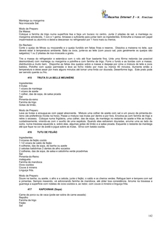 Receitas Internet 3 – N. Freitas
Manteiga ou margarina
Noz-moscada Sal.
Modo de Preparo:
Da Massa:
Coloque a farinha de trigo numa superfície lisa e faça um buraco no centro. Junte 2 pitadas de sal, a manteiga ou
margarina amolecida, 1 ovo e 1 gema. Amasse o suficiente para juntar bem os ingredientes. Embrulhe a massa em papel
impermeável ou alumínio e deixe-a descansar no refrigerador por 1 hora mais ou menos.
Do Recheio:
Corte o queijo de Minas ou mozzarella e o queijo fundido em fatias finas e reserve. Dissolva a maisena no leite, que
deverá estar à temperatura ambiente. Bata os ovos, junte-os ao leite (com pouco sal, pois geralmente os queijos são
salgados) 1 ou 2 pitadas de noz-moscada a gosto.
Tire a massa do refrigerador e estenda-a com o rolo até ficar bastante fina. Unte uma fôrma redonda (se possível
desmontável) com manteiga ou margarina e polvilhe-a com farinha de trigo. Forre o fundo e as bordas com a massa,
distribuindo-a muito bem. Disponha as fatias dos queijos sobre a massa e despeje por cima a mistura de leite e ovos
batidos. Polvilhe com queijo parmesão e leve ao forno médio por mais ou menos 40 minutos. Aumente então a
temperatura e deixe assar por mais alguns minutos até tomar uma linda cor dourada. Desenforme logo. Este prato pode
ser servido quente ou frio.
415

TRUTA À LA BELLE MEUNIÈRE

Ingredientes:
4 trutas
1 xícara de manteiga
1 xícara de azeite
1 colher, das de sopa, de salsa picada
Sal
Pimenta-do-reino
Farinha de trigo
Gotas de limão.
Modo de Preparo:
Lave as trutas e enxugue-as com papel absorvente. Misture uma colher de azeite com sal e um pouco de pimenta-doreino (de preferência moída na hora). Passe a mistura nas trutas por dentro e por fora. Envolva-as com farinha de trigo e
retire o excesso. Coloque numa frigideira, uma colher, das de sopa, de manteiga no restante do azeite e frite as trutas,
cuidadosamente, virando-as com o auxílio de uma espátula. Quando elas estiverem douradas, arrume uma ao lado da
outra, numa travessa aquecida e, sobre elas, algumas gotas de limão e a salsa picada. Esquente o restante da manteiga
até que fique na cor de avelã e jogue sobre as trutas. Sirva com batata cozida.
416

TUTU DE FEIJÃO

Ingredientes:
3 xícaras de feijão cozido
1 1/2 xícara de caldo de feijão
4 colheres, das de sopa, de banha ou azeite
2 cebolas batidinhas 2 dentes de alho socados
2 colheres, das de sopa, de salsa e cebolinha verde picadinhas
Sal
Pimenta-do-Reino
malagueta
Farinha de mandioca
Ovos cozidos
Couve à mineira
Linguiça frita.
Modo de Preparo:
Doure na banha, ou azeite, o alho e a cebola, junte o feijão, o caldo e os cheiros verdes. Refogue bem e tempere com sal
e pimentas. Sempre mexendo, vá adicionando farinha de mandioca, até obter boa consistência. Arrume na travessa e
guarneça a superfície com rodelas de ovos cozidos e, ao redor, com couve à mineira e linguiça frita.
417

KAPCHINAK (Sopa)

Carne de porco ou de vaca (pode ser sobra de carne assada)
Repolho
Farinha de trigo
Feijão
Sal

142

 