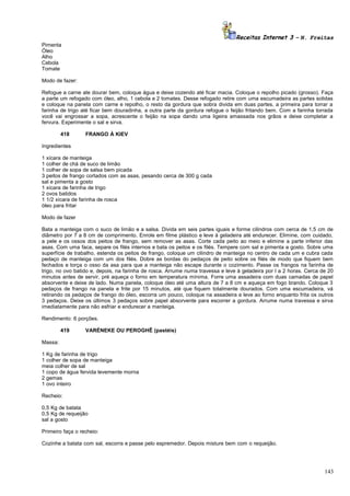 Receitas Internet 3 – N. Freitas
Pimenta
Óleo
Alho
Cebola
Tomate
Modo de fazer:
Refogue a carne ate dourar bem, coloque água e deixe cozendo até ficar macia. Coloque o repolho picado (grosso). Faça
a parte um refogado com óleo, alho, 1 cebola e 2 tomates. Desse refogado retire com uma escumadeira as partes solidas
e coloque na panela com carne e repolho, o resto da gordura que sobra divida em duas partes, a primeira para torrar a
farinha de trigo até ficar bem douradinha, a outra parte da gordura refogue o feijão fritando bem. Com a farinha torrada
você vai engrossar a sopa, acrescente o feijão na sopa dando uma ligeira amassada nos grãos e deixe completar a
fervura. Experimente o sal e sirva.
418

FRANGO À KIEV

Ingredientes
1 xícara de manteiga
1 colher de chá de suco de limão
1 colher de sopa de salsa bem picada
3 peitos de frango cortados com as asas, pesando cerca de 300 g cada
sal e pimenta a gosto
1 xícara de farinha de trigo
2 ovos batidos
1 1/2 xícara de farinha de rosca
óleo para fritar
Modo de fazer
Bata a manteiga com o suco de limão e a salsa. Divida em seis partes iguais e forme cilindros com cerca de 1,5 cm de
diâmetro por 7 a 8 cm de comprimento. Enrole em filme plástico e leve à geladeira até endurecer. Elimine, com cuidado,
a pele e os ossos dos peitos de frango, sem remover as asas. Corte cada peito ao meio e elimine a parte inferior das
asas. Com uma faca, separe os filés internos e bata os peitos e os filés. Tempere com sal e pimenta a gosto. Sobre uma
superfície de trabalho, estenda os peitos de frango, coloque um cilindro de manteiga no centro de cada um e cubra cada
pedaço de manteiga com um dos filés. Dobre as bordas do pedaços de peito sobre os filés de modo que fiquem bem
fechados e torça o osso da asa para que a manteiga não escape durante o cozimento. Passe os frangos na farinha de
trigo, no ovo batido e, depois, na farinha de rosca. Arrume numa travessa e leve à geladeira por l a 2 horas. Cerca de 20
minutos antes de servir, pré aqueça o forno em temperatura mínima. Forre uma assadeira com duas camadas de papel
absorvente e deixe de lado. Numa panela, coloque óleo até uma altura de 7 a 8 cm e aqueça em fogo brando. Coloque 3
pedaços de frango na panela e frite por 15 minutos, até que fiquem totalmente dourados. Com uma escumadeira, vá
retirando os pedaços de frango do óleo, escorra um pouco, coloque na assadeira e leve ao forno enquanto frita os outros
3 pedaços. Deixe os últimos 3 pedaços sobre papel absorvente para escorrer a gordura. Arrume numa travessa e sirva
imediatamente para não esfriar e endurecer a manteiga.
Rendimento: 6 porções.
419

VARÉNEKE OU PEROGHÊ (pastéis)

Massa:
1 Kg de farinha de trigo
1 colher de sopa de manteiga
meia colher de sal
1 copo de água fervida levemente morna
2 gemas
1 ovo inteiro
Recheio:
0,5 Kg de batata
0,5 Kg de requeijão
sal a gosto
Primeiro faça o recheio:
Cozinhe a batata com sal, escorra e passe pelo espremedor. Depois misture bem com o requeijão.

143

 