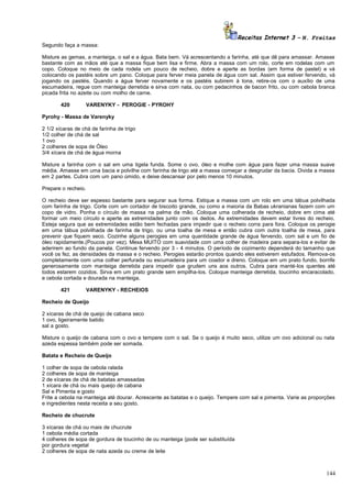 Receitas Internet 3 – N. Freitas
Segundo faça a massa:
Misture as gemas, a manteiga, o sal e a água. Bata bem. Vá acrescentando a farinha, até que dê para amassar. Amasse
bastante com as mãos até que a massa fique bem lisa e firme. Abra a massa com um rolo, corte em rodelas com um
copo. Coloque no meio de cada rodela um pouco de recheio, dobre e aperte as bordas (em forma de pastel) e vá
colocando os pastéis sobre um pano. Coloque para ferver meia panela de água com sal. Assim que estiver fervendo, vá
jogando os pastéis. Quando a água ferver novamente e os pastéis subirem à tona, retire-os com o auxílio de uma
escumadeira, regue com manteiga derretida e sirva com nata, ou com pedacinhos de bacon frito, ou com cebola branca
picada frita no azeite ou com molho de carne.
420

VARENYKY - PEROGIE - PYROHY

Pyrohy - Massa de Varenyky
2 1/2 xícaras de chá de farinha de trigo
1/2 colher de chá de sal
1 ovo
2 colheres de sopa de Óleo
3/4 xícara de chá de água morna
Misture a farinha com o sal em uma tigela funda. Some o ovo, óleo e molhe com água para fazer uma massa suave
média. Amasse em uma bacia e polvilhe com farinha de trigo até a massa começar a desgrudar da bacia. Divida a massa
em 2 partes. Cubra com um pano úmido, e deixe descansar por pelo menos 10 minutos.
Prepare o recheio.
O recheio deve ser espesso bastante para segurar sua forma. Estique a massa com um rolo em uma tábua polvilhada
com farinha de trigo. Corte com um cortador de biscoito grande, ou como a maioria da Babas ukranianas fazem com um
copo de vidro. Ponha o círculo de massa na palma da mão. Coloque uma colherada de recheio, dobre em cima até
formar um meio círculo e aperte as extremidades junto com os dedos. As extremidades devem estar livres do recheio.
Esteja segura que as extremidades estão bem fechadas para impedir que o recheio corra para fora. Coloque os perogie
em uma tábua polvilhada de farinha de trigo, ou uma toalha de mesa e então cubra com outra toalha de mesa, para
prevenir que fiquem seco. Cozinhe alguns perogies em uma quantidade grande de água fervendo, com sal e um fio de
óleo rapidamente.(Poucos por vez). Mexa MUITO com suavidade com uma colher de madeira para separa-los e evitar de
aderirem ao fundo da panela. Continue fervendo por 3 - 4 minutos. O período de cozimento dependerá do tamanho que
você os fez, as densidades da massa e o recheio. Perogies estarão prontos quando eles estiverem estufados. Remova-os
completamente com uma colher perfurada ou escumadeira para um coador e dreno. Coloque em um prato fundo, borrife
generosamente com manteiga derretida para impedir que grudem uns aos outros. Cubra para manté-los quentes até
todos estarem cozidos. Sirva em um prato grande sem empilha-los. Coloque manteiga derretida, toucinho encaracolado,
e cebola cortada e dourada na manteiga.
421

VARENYKY - RECHEIOS

Recheio de Queijo
2 xícaras de chá de queijo de cabana seco
1 ovo, ligeiramente batido
sal a gosto.
Misture o queijo de cabana com o ovo e tempere com o sal. Se o queijo é muito seco, utilize um ovo adicional ou nata
azeda espessa também pode ser somada.
Batata e Recheio de Queijo
1 colher de sopa de cebola ralada
2 colheres de sopa de manteiga
2 de xícaras de chá de batatas amassadas
1 xícara de chá ou mais queijo de cabana
Sal e Pimenta e gosto
Frite a cebola na manteiga até dourar. Acrescente as batatas e o queijo. Tempere com sal e pimenta. Varie as proporções
e ingredientes nesta receita a seu gosto.
Recheio de chucrute
3 xícaras de chá ou mais de chucrute
1 cebola média cortada
4 colheres de sopa de gordura de toucinho de ou manteiga (pode ser substituída
por gordura vegetal
2 colheres de sopa de nata azeda ou creme de leite

144

 