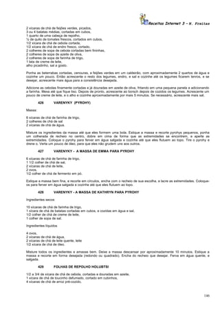 Receitas Internet 3 – N. Freitas
2 xícaras de chá de feijões verdes, picados,
3 ou 4 batatas médias, cortadas em cubos,
1 quarto de uma cabeça de repolho,
¼ de quilo de tomates frescos, cortados em cubos,
1/2 xícara de chá de cebola cortada,
1/2 xícara de chá de endro fresco, cortado,
2 colheres de sopa de cebola cortadas bem fininhas,
2 colheres de sopa de azeite de oliva,
2 colheres de sopa de farinha de trigo,
1 lata de creme de leite,
alho picadinho, sal a gosto.
Ponha as beterrabas cortadas, cenouras, e feijões verdes em um caldeirão, com aproximadamente 2 quartos de água e
cozinhe um pouco. Então acrescente o resto dos legumes, endro, e sal e cozinhe até os legumes ficarem tenros, e se
desejar, acrescente mais água para a consistência desejada.
Adicione as cebolas finamente cortadas e já douradas em azeite de oliva, fritando em uma pequena panela e adicionando
a farinha. Mexa até que fique liso. Depois de pronto, acrescente ao borsch depois de cozidos os legumes. Acrescente um
pouco de creme de leite, e o alho e cozinhe aproximadamente por mais 5 minutos. Se necessário, acrescente mais sal.
426

VARENYKY (PYROHY)

Massa:
6 xícaras de chá de farinha de trigo,
2 colheres de chá de sal
2 xícaras de chá de água.
Misture os ingredientes da massa até que eles formem uma bola. Estique a massa e recorte pyrohys pequenos, ponha
um colherada de recheio no centro, dobre em cima de forma que as extremidades se encontrem, e aperte as
extremidades. Coloque o pyrohy para ferver em água salgada e cozinhe até que eles flutuem ao topo. Tire o pyrohy e
drene o. Verta um pouco de óleo, para que eles não grudem uns aos outros.
427

VARENYKY - A MASSA DE EMMA PARA PYROHY

6 xícaras de chá de farinha de trigo,
1 1/2 colher de chá de sal,
2 xícaras de chá de leite,
2 ovos,
1/2 colher de chá de fermento em pó.
Estique a massa bem fina, e recorte em círculos, encha com o recheio de sua escolha, e lacre as extremidades. Coloqueos para ferver em água salgada e cozinhe até que eles flutuem ao topo.
428

VARENYKY - A MASSA DE KATHRYN PARA PYROHY

Ingredientes secos:
10 xícaras de chá de farinha de trigo,
1 xícara de chá de batatas cortadas em cubos, e cozidas em água e sal,
1/2 colher de chá de creme de leite,
1 colher de sopa de sal.
Ingredientes líquidos
4 ovos,
2 xícaras de chá de água,
2 xícaras de chá de leite quente, leite
1/2 xícara de chá de óleo.
Misture todos os ingredientes e amasse bem. Deixe a massa descansar por aproximadamente 10 minutos. Estique a
massa e recorte em forma desejada (redondo ou quadrado). Encha do recheio que desejar. Ferva em água quente, e
salgada.
429

FOLHAS DE REPOLHO HOLUBTSI

1/2 a 3/4 de xícara de chá de cebola, cortadas e douradas em azeite,
1 xícara de chá de toucinho defumado, cortado em cubinhos,
4 xícaras de chá de arroz pré-cozido,

146

 