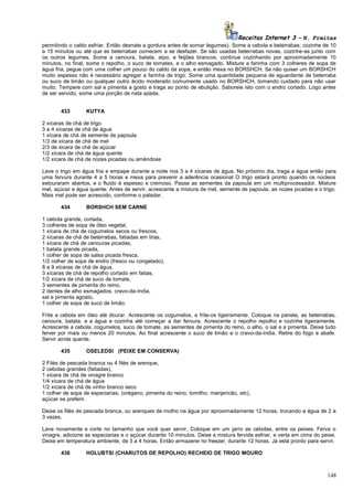 Receitas Internet 3 – N. Freitas
permitindo o caldo esfriar. Então desnate a gordura antes de somar legumes). Some a cebola e beterrabas; cozinhe de 10
a 15 minutos ou até que as beterrabas comecem a se desfazer. Se são usadas beterrabas novas, cozinhe-as junto com
os outros legumes. Some a cenoura, batata, aipo, e feijões brancos; continue cozinhando por aproximadamente 10
minutos, no final, some o repolho, o suco de tomates, e o alho esmagado. Misture a farinha com 3 colheres de sopa de
água fria, pegue com uma colher um pouco do caldo da sopa, e então mexa no BORSHCH. Se não quiser um BORSHCH
muito espesso não é necessário agregar a farinha de trigo. Some uma quantidade pequena de aguardente de beterraba
ou suco de limão ou qualquer outro ácido moderado comumente usado no BORSHCH, tomando cuidado para não usar
muito. Tempere com sal e pimenta a gosto e traga ao ponto de ebulição. Saboreie isto com o endro cortado. Logo antes
de ser servido, some uma porção de nata azeda.
433

KUTYA

2 xícaras de chá de trigo
3 a 4 xícaras de chá de água
1 xícara de chá de semente de papoula
1/3 de xícara de chá de mel
2/3 de xicara de chá de açúcar
1/2 xícara de chá de água quente
1/2 xícara de chá de nozes picadas ou amêndoas
Lave o trigo em água fria e empape durante a noite nos 3 a 4 xícaras de água. No próximo dia, traga a água então para
uma fervura durante 4 a 5 horas e mexa para prevenir a aderência ocasional O trigo estará pronto quando os núcleos
estouraram abertos, e o fluido é espesso e cremoso. Passe as sementes da papoula em um multiprocessador. Misture
mel, açúcar e água quente. Antes de servir, acrescente a mistura de mel, semente de papoula, as nozes picadas e o trigo.
Mais mel pode ser acrescido, conforme o paladar.
434

BORSHCH SEM CARNE

1 cebola grande, cortada,
3 colheres de sopa de óleo vegetal,
1 xícara de chá de cogumelos secos ou frescos,
2 xícaras de chá de beterrabas, fatiadas em tiras,
1 xícara de chá de cenouras picadas,
1 batata grande picada,
1 colher de sopa de salsa picada fresca,
1/2 colher de sopa de endro (fresco ou congelado),
8 a 9 xícaras de chá de água,
3 xícaras de chá de repolho cortado em fatias,
1/2 xícara de chá de suco de tomate,
3 sementes de pimenta do reino,
2 dentes de alho esmagados, cravo-da-índia,
sal e pimenta agosto,
1 colher de sopa de suco de limão.
Frite a cebola em óleo até dourar. Acrescente os cogumelos, e frite-os ligeiramente. Coloque na panela, as beterrabas,
cenoura, batata, e a água e cozinha até começar a dar fervura. Acrescente o repolho repolho e cozinhe ligeiramente.
Acrescente a cebola, cogumelos, suco de tomate, as sementes de pimenta do reino, o alho, o sal e a pimenta. Deixe tudo
ferver por mais ou menos 20 minutos. Ao final acrescente o suco de limão e o cravo-da-índia. Retire do fogo e abafe.
Servir ainda quente.
435

OSELEDSI (PEIXE EM CONSERVA)

2 Filés de pescada branca ou 4 filés de arenque,
2 cebolas grandes (fatiadas),
1 xícara de chá de vinagre branco
1/4 xícara de chá de água
1/2 xícara de chá de vinho branco seco
1 colher de sopa de especiarias, (orégano, pimenta do reino, tomilho, manjericão, etc),
açúcar se preferir.
Deixe os filés de pescada branca, ou arenques de molho na água por aproximadamente 12 horas, trocando a água de 2 a
3 vezes.
Lave novamente e corte no tamanho que você quer servir. Coloque em um jarro as cebolas, entre os peixes. Ferva o
vinagre, adicione as especiarias e o açúcar durante 10 minutos. Deixe a mistura fervida esfriar, e verta em cima do peixe.
Deixe em temperatura ambiente, de 3 a 4 horas. Então armazene no freezer, durante 12 horas. Já está pronto para servir.
436

HOLUBTSI (CHARUTOS DE REPOLHO) RECHEIO DE TRIGO MOURO

148

 
