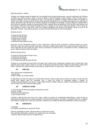 Receitas Internet 3 – N. Freitas
Modo de preparar o repolho:
Coloque uma cabeça grande de repolho em uma panela funda de água fervente para a qual foi adicionado sal. Remova
as folhas que ficarem suaves. Esfrie e escoe as folhas e remova qualquer caroço restante. Corte as folhas para o
tamanho desejado. Unte com margarina ou óleo, uma travessa ou caçarola e coloque algumas folhas de repolho no.
Ponha uma colher de sopa cheia de recheio para enché-las (enchendo com as receitas que seguem) em cada folha e
enrole, até fechar e dar formato de um charuto. Disponha os holubtsis em camadas, e adicione algumas cebolas fritas e
alho, entre as camadas. Quando a travessa estiver cheia, coloque folhas de repolho em cima de tudo, para prevenir que
se queimem. Cubra com uma tampa ou papel alumínio, e coloque em um forno a 325 graus durante 1 1/2 a 2 horas ou
até o repolho e inchar e ficar tenro. Para uma variação agradável você poderia usar também folhas de uvas ou de
beterraba. Também, você poderia adicionar um pouco de suco de tomate em cima dos holubtsis.
Recheio de arroz
2 xícaras de chá de arroz,
2 xícaras de chá de água,
2 colheres de chá de sal,
1 cebola média, cortada,
4 colheres de sopa azeite de oliva.
Lave bem o arroz. Acrescente a água e o sal, e mexa bem. Traga ao ponto de fervura e cozinhe durante um minuto.
Diminua o fogo, até o arroz começar a ficar tenro. Remova do fogo e deixe coberto até o resto da água ser absorvido. O
arroz nesta fase só será cozido em parte. Doure as cebolas em azeite de oliva, e acrescente ao arroz. Tempere para
provar. Esfrie e enrole na folha de repolho.
Recheio de trigo-mouro
2 xícaras de chá de grãos de trigo-mouro,
2 colheres de chá de sal,
4 xícaras de chá de água,
4 a 5 colheres de sopa de azeite de oliva,
Coloque em uma panela com para ferver com água e sal, 0 trigo-mouro. Acrescente o azeite de oliva. Cozinhe até o trigo
absorver toda a água. Cubra e asse em um forno a 350 graus durante 30 minutos. Depois de assar deixe o trigo-mouro
esfriar. Adicione uma cebola cortada e já dourada em azeite de oliva, ao trigo mouro.. Esfrie e encha o holubtsi.
437

KIBE CRU

Para 1kg de carne moída(patinho)
½ kg de Trigo
Cebola, Hortelã, sal, Pimenta árabe.
O trigo(deixar de molho em água por 4 horas antes de fazer o kibe) O trigo deve ser posto num pano e torcido até ficar
quase seco depois deve ser misturado com a carne (já moída no açougue)e passar e passar no
moedor(microprocessador) só a carne e o trigo. Passar cebola e hortelã, sozinhas, a gosto no processador. Misturar tudo
com as mãos e por sal e pimenta árabe a gosto
438

HOMOS Bi TAHINE

1 colher de sopa de tahine já pasta(se necessário por mais)
Suco de ½ limão
4 dentes de alho espremidos
½ quilo de grão de bico
Cozinhar o grão de bico com pouco sal e água, melhor na panela de pressão(até apitar).Passar o grão de bico no
espremedor de batata para tirar aquela casquinha, se possível usar peneira, uma pasta consistente deve ser o resultado
final. Misturar a pasta com o meio suco de limão, o tahine e com 4 dentes de alho bem espremidos, colocar sal a gosto.
439

BABAGANUJ

1 beringela
Os mesmos ingredientes do Homos Bi Tehine
Enfia-se a beringela no garfo, coloca-se direto na chama até a casca
ficar queimada. Descascar, amassar com o garfo para virar uma pasta,
colocar a mesma mistura que vai no grão de bico.

149

 