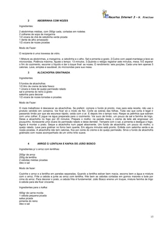 Receitas Internet 3 – N. Freitas
2

ABOBRINHA COM NOZES

Ingredientes:
2 abobrinhas médias, com 350gr cada, cortadas em rodelas
2 colheres de sopa de margarina
1/2 xícara de chá de cebolinha verde picada
1 dente de alho amassado
1/2 xícara de nozes picadas
Modo de Fazer:
O recipiente é uma travessa de vidro.
1.Misture as abobrinhas, a margarina, a cebolinha e o alho. Sal e pimenta a gosto. 2.Cubra com papel-manteiga e leve ao
microondas. Potência máxima. Ajuste o tempo: 13 minutos. 3.Quando o relógio registrar sete minutos, mexa. 4.É esperar
o fim do cozimento, escorrer o líquido e dar o toque final: as nozes. O rendimento: seis porções. Cada uma tem apenas 5
calorias. Leve, simples e saudável, do microondas para sua mesa.
3

ALCACHOFRA GRATINADA

Ingredientes
5 fundos de alcachofras
1/2 litro de creme de leite fresco
1 xícara e meia de queijo parmesão ralado
sal e pimenta do reino a gosto
salsinha para decorar
1/2 xícara de nozes torradas e picadas
Modo de Fazer:
O mais trabalhoso é descascar as alcachofras. Se preferir, compre o fundo já pronto, mas para esta receita, não use o
produto vendido em conserva. Vai ficar só o miolo da flor. Corte as sobras das folhas. Toda vez que corta é legal ir
passando limão por que ela escurece rápido, oxida com o ar. E depois tire o tampo roxo. Raspe os pelinhos que sobram
com uma colher. E jogue na água preparada para o cozimento. Vai suco de limão, um pouco de sal e farinha de trigo.
Deixe a alcachofra no fogo por 20 minutos. Prepare o molho: na panela mexa o creme de leite até engrossar um
pouquinho. Acrescente uma xícara do parmesão ralado e deixe derreter. Tempere com o sal, a pimenta e desligue o fogo.
Agora é montar o prato. Seque a alcachofra num papel absorvente. Um fundo de alcachofra, um pouco do molho, o
queijo ralado. Leve para gratinar no forno bem quente. Em alguns minutos está pronto. Enfeite com salsinha verde e as
nozes picadas. A alcachofra não tem calorias, fica por conta do creme e do queijo parmesão. Sirva o fundo de alcachofra
gratinado com nozes acompanhado de um vinho tinto suave.

4

ARROZ C/ LENTILHA E KAFKA DO JOÃO BOSCO

Ingredientes p/ o arroz com lentilhas:
200gr de arroz
200g de lentilha
2 cebolas médias picadas
óleo e sal
Modo de fazer:
Cozinhe o arroz e a lentilha em panelas separadas. Quando a lentilha estiver bem macia, escorra bem a água e misture
com o arroz. Frite a cebola e junte ao arroz com lentilha. frite bem as cebolas cortadas em gomos maiores e bote por
cima do arroz. Para decorar o prato, a cebola frita é fundamental. João Bosco ensina um truque, misture farinha de trigo
à cebola para ela ficar crocante.
Ingredientes para o kafka:
400gr de carne moída
1 cebola pequena picada
salsa picada
pimenta do reino
óleo e sal

15

 