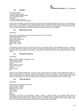 Receitas Internet 3 – N. Freitas
440

MIJADRA

2 xícaras de lentilha
¾ xícara arroz(não cozido)
2 cebolas médias fatiadas(rodelas)
½ xícara de Óleo de Oliva
Sal a gosto
¼ colher de sopa de cominho
½ colher de sopa de pimenta da jamaica
Limpe e lave as lentilhas e cozinhe até ficar tenro. Coloque num pote separado. Adicione o arroz, sal, e os condimentos, e
misture bem. Em uma frigideira, frite as cebolas fatiadas em óleo até ficarem douradas Adicione elas ao arroz e lentilhas.
Leve a mistura para cozinhar com água suficiente para cobrir e cozinhar em fogo baixo por 10 minutos, até o arroz
cozinhar, mexer constantemente para não deixar grudar. Quando estiver pronto, bom apetite.
441

MINESTRA DE FAVAS

Ingredientes:
Favas secas (amaciadas em água morna para 4 pessoas por 12 horas) 400 Gr.
Cardos frescos picados 300 Gr.
Banha moída 100 Gr.
Conserva de tomate 50 Gr.
Cebolas cortadas 2.
Salsa picada 1 maço.
Fatias de pão "caseiro".
Sal.
Tire das favas o biquinho preto. Ponha para cozinhar em uma caçarola a banha, junte as cebolas e a salsa, a conserva e
os cardos. Depois de 10 minutos, jogue as favas na caçarola, deixe-as pegar sabor, junte 1 litro de água e coe. Deixe
ferver até que as favas estejam bem cozidas. A sopa de favas é servida bem quente, acompanhada de fatias de pão
caseiro.
442

BOLINHOS DE BATATA

Ingredientes:
Batatas (cozidas, peladas, amassadas) 1 Kg.
Açúcar mascavo 150 Gr.
Farinha de trigo 100 Gr.
Ovos 5.
Açúcar cristal. Um pouco.
Fermento. Um pouco.
Limão 1.
Óleo para fritura.
Sal.
Junte os ovos à batata amassada fria, um pouco de sal, o açúcar mascavo, a farinha, a casca ralada de um limão, e o
fermento, misturando tudo muito bem. Coloque uma frigideira no fogo com bastante óleo e quando estiver fervendo, vá
pondo a massa obtida em colheradas. Deixe dourar os "bolinhos" de ambos os lados e quando estiverem fritos, tire e
coloque em papel absorvente. Coloque depois em uma travessa para servir, pulverizando-os com o açúcar cristal.
443

TORTA DE QUEIJO

Ingredientes:
Queijo Pecorino fresquinho ralado 500 Gr.
Farinha de trigo 3 colheres.
Açúcar mascavo 1 colher.
Açafrão em pó um pouco.
Ovos batidos 3.
Açúcar cristal.
Sal.
Manteiga.
Coloque em uma terrina os ovos batidos, o queijo, a farinha, o açúcar mascavo, sal e açafrão. Misture bem os
componentes com uma colher de pau. Unte uma forma com manteiga, ponha o composto obtido e leve ao forno a 170
graus. Deixe cozinhar por vinte minutos. Depois de cozido, tire do forno e deixe descansar por 10 minutos. Depois disso
vire a forma sobre uma bandeja de servir, pulverize com o açúcar cristal e sirva quente.

150

 