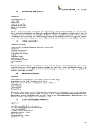 Receitas Internet 3 – N. Freitas
444

BISCOITOS DE "SAN MARTINO"

Ingredientes:
Farinha de trigo 500 gr
Açúcar 150 gr
Banha 150 gr
Levedo de cerveja 50 gr
Sementes de anis 15 gr
Canela em pó um pouco
Manteiga
Dissolva o levedo de cerveja em um recipiente com um pouco de água morna. Amasse a farinha, com o levedo, açúcar,
banha, sementes de anis e canela, até obter uma massa muito consistente (se necessário, pode adicionar um pouco de
água). Puxe a massa para formar um rolo de 3 cm de diâmetro e depois corte os biscoitos com 8 cm de comprimento.
Coloque-os em uma forma untada com manteiga, tendo o cuidado de não deixá-los encostados uns nos outros. Deixe-os
crescer em um lugar morno e depois leve ao forno a 150 graus. Deixe cozinhar, cuidando para que não fiquem dourados.
445

VITELO "ALLA SARDA"

Ingredientes: 4 pessoas
Lagarto de vitelo (um pedaço só para ser fatiado após cozido) 600 gr
Óleo de oliva
Farinha de trigo um pouco
Alcaparras uma colher
Vinho branco seco um copo
Limão 1
Uma cebola cortada
Uma cenoura cortada
Um maço de salsa cortada
Um dente de alho.
Sal
Passe a carne na farinha e ponha-a para dourar em um pouco de óleo de oliva. Adicione as alcaparras, o vinho branco,
uma fatia de limão sem casca, a cebola, a cenoura, a salsa e o alho. Sal a gosto. Tampe a panela e deixe cozinhar a fogo
moderado por uma hora e meia. Corte a carne em fatias finas, coloque na travessa de servir e regue com o líquido do
cozimento passado em uma peneira.
446

ANCHOVAS RECHEADAS

Ingredientes
Anchovas frescas, graúdas (limpas, e sem espinhos, abertas no ventre) 800 gr
Queijo fresco(doce tipo 'sardo") cortados em filetes 130 gr
Anchovas em salmoura (lavadas, sem espinhos e cortadas em filetes) 5
Farinha de trigo
Dois ovos batidos
Farinha de rosca
Óleo para fritura
Coloque dentro das anchovas frescas um filete de anchova em salmoura e um filete de queijo. Feche as anchovas, passeas na farinha de trigo, depois nos ovos batidos e na farinha de rosca. Coloque bastante óleo na frigideira e leve ao fogo.
Quando estiver fervendo, ponha as anchovas para fritar, virando-as com cuidado para não abrir. Quando estiverem bem
douradas, deixe sair o óleo, coloque-as em uma travessa e sirva.
447

MASSA "CHI VRUÒCCOLI ARRIMINATA"

Ingredientes:
Macarrão (a gosto) 350 Gr. (para 4 pessoas)
Uva passa (amolecida em água por 15 min) 50 Gr.
Pinhão (triturado) 50 Gr.
Couve-flor (pequena em pedaços) 1.
Manjericão (triturado) 4 folhas.
Cebola fatiada 1.
Conserva de tomate 1 colher.
Óleo de oliva 1 copo.

151

 
