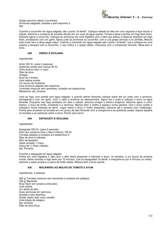 Receitas Internet 3 – N. Freitas
Queijo pecorino ralado 2 punhados.
Anchovas salgadas, lavadas e sem espinhos 3.
Sal.
Cozinhe a couve-flor em água salgada, até o ponto "al dente". Coloque metade do óleo em uma caçarola e faça dourar a
cebola. Adicione a conserva de tomates diluída em um copo de água quente. Tampe e deixe cozinhar em fogo bem lento.
Adicione agora o couve flor. Coloque as anchovas em uma frigideira com o óleo que sobrou e deixe-as dissolver em fogo
lento, amassando com um garfo. Agora junte as anchovas ao couve-flor, com a uva passa (enxuta) e os pinhões. Misture
tudo muito bem e deixe pegar sabor. Cozinhe o macarrão em água salgada até o ponto "al dente", coe e coloque em uma
sopeira e tempere com a couve-flor, o seu molho e o queijo ralado, misturado com o manjericão triturado. Mexa bem e
sirva.
448

ARROZ À SICILIANA

Ingredientes:
Arroz 300 Gr. (para 4 pessoas)
Azeitonas pretas sem caroço 50 Gr.
Vinho branco seco ½ copo.
Óleo de oliva.
Vinagre.
Suco de 3 limões.
Uma cebola picada.
Um pouco de mostarda.
Uma anchova salgada sem espinhos.
3 tomates maduros sem sementes, cortados em pedacinhos.
Manjerona, sal, pimenta.
Leve ao fogo uma panela com água salgada, e quando estiver fervendo coloque sobre ela um prato com a anchova,
esmagando-a com um garfo. Com o calor a anchova se desmanchará. Agora tire o prato e coloque o arroz na água
fervente. Enquanto isso faça amolecer em óleo a cebola, adicione vinagre e deixe-o evaporar. Adicione agora o vinho
branco, o suco de limão, mostarda e a anchova. Misture bem o molho e passe-o numa peneira. Coe o arroz cozido e
coloque-o numa travessa de servir. Jogue sobre o arroz o molho preparado, adicione sal e pimenta com moderação.
Ponha para amolecer os tomates em um pouco de óleo fervendo com a mangerona e as azeitonas pretas. Depois espalhe
os tomates e as azeitonas sobre o arroz. Pronto para servir.
449

ESPAGUETI À SICILIANA

Ingredientes:
Espaguete 500 Gr. (para 4 pessoas)
Atum em conserva (tirar o óleo e triturar) 100 Gr.
Tomates pelados e cortados em pedacinhos 4.
Óleo de oliva 4 colheres.
Alho (amassado).
Salsa (picada) 1 maço.
Casca de ½ limão (ralada).
Sal, Pimenta.
Cozinhe o espaguete em água salgada.
Ponha em uma frigideira o óleo com o alho deixe esquentar e adicione o atum, os tomates, e um pouco de pimenta
moída. Deixe cozinhar a fogo lento por 10 minutos. Coe os espaguetes "al dente" e mergulhe-os por 4 minutos no molho,
adicione a salsa picada e a casca de limão ralada. Misture bem e sirva quente.
450

MACARRÃO AO MOLHO DE TOMATE E ATUM

Ingredientes: 4 pessoas
400 gr Tomates maduros sem sementes e cortados em pedaços
350 gr Macarrão
50 gr Atum em conserva (triturado)
Uma cebola
Um dente de alho
Duas anchovas em salmoura
lavadas e sem espinhos
Queijo ralado (tipo cacio cavallo)
Uma pitada de orégano
Sal, pimenta
Óleo de oliva 50 gr

152

 