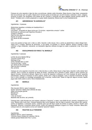 Receitas Internet 3 – N. Freitas
Coloque em uma caçarola o óleo de oliva, as anchovas, cebola e alho triturados. Deixe dourar a fogo baixo, amassando
bem as anchovas com um garfo. Depois de 5 minutos junte os tomates por uns 20 minutos e adicione o atum, orégano,
pimenta (a gosto). Se necessário uma pitada de sal. Cozinhe o macarrão em água salgada coando quando estiver "al
dente". Tempere com o molho preparado e o queijo ralado (bastante). Misture bem e sirva imediatamente.
451

ABROBRINHAS "IN AGRODOLCE"

Ingredientes : 4 pessoas
Abobrinhas raspadas e cortadas em bastõezinhos 4
Pinhão 1 colher
Uva passa - amaciada em água morna por 15 minutos - espremida e enxuta 1 colher
Anchovas em salmoura sem espinhos triturada 2
Vinagre 2 colheres
Óleo de oliva algumas colheres
Açúcar um pouco
Um dente de alho amassado
Sal
Leve uma panela ao fogo com o óleo e o alho. Quando o alho dourar, tire-o, ponha as abobrinhas e deixe refogar bem,
regue com o vinagre, adicione as anchovas, a uva passa, os pinhões e o açúcar. Misture, tampe a panela e deixe
cozinhar a fogo moderado, colocando, se necessário algumas colheres de água ou caldo e ajustando o sal. Sirva bem
quente.
452

ESCALOPINHOS DE PORCA "AL MARSALA"

Ingredientes: 4 pessoas
Lombo de porco fatiado 500 gr
Toucinho moído 20 gr
Manteiga 20 gr
Vinho marsala seco ½ copo
Farinha de trigo 1 colher
Um dente de alho amassado
Óleo de oliva 2 colheres
Sal, pimenta
Coloque em uma caçarola o toucinho com o óleo de oliva e o alho. Deixe dourar a fogo baixo. Quando o alho estiver bem
colorido, tire-o e ponha na caçarola as fatias de lombo, colocando sal e pimenta a gosto. Deixe a carne cozinhar por
alguns minutos, revirando-a sempre. Agora tire a carne da caçarola e coloque-a em uma travessa de servir aquecida
previamente. Coloque a travessa no forno quente, porém com o fogo já apagado. Leve a caçarola novamente ao fogo
com o vinho marsala e a manteiga (empastada com a farinha), misture bem. Deixe no fogo por alguns minutos, depois
jogue este molho sobre a carne. Sirva imediatamente.
453

MARIOLA

Ingredientes:
Pão triturado 200 Gr. (para 4 pessoas)
Queijo "pecorino" ralado duas colheres de sopa.
Salsa uma porção grande.
Mangerona.
Dois ovos.
1 litro de "brodo".
Bastante óleo de oliva, sal, pimenta.
Coloque todo o pão triturado em uma sopeira, adicione o "pecorino", a salsa, uma pitada de sal, pimenta, mangerona e os
ovos. Misture tudo muito bem. Coloque bastante óleo numa frigideira, leve ao fogo e quando o óleo estiver bem quente,
ponha na frigideira o composto acima, cuidando para que ele fique cozido de ambos os lados. Ponha o "brodo" para
esquentar. Quando o composto estiver pronto, corte-o em pequenos pedaços e jogue-o no "brodo" fervendo. Mexa bem,
coloque tudo em uma sopeira e sirva com bastante "pecorino" ralado.
454

RIGATONI ALLA TORANESE

Ingredientes:
Rigatoni 400 Gr. (para 4 pessoas)
Toucinho fresco cortado em cubinhos 100 Gr.
Cebola grossa fatiada bem fina 1 (uma).

153

 