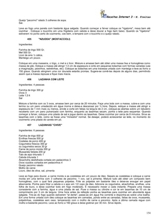 Receitas Internet 3 – N. Freitas
Queijo "pecorino" ralado 3 colheres de sopa.
Sal.
Leve ao fogo uma panela com bastante água salgada. Quando começar a ferver coloque os "rigatonis", mexa bem até
cozinhar . Coloque o toucinho em uma frigideira com cebola e deixe dourar a fogo bem baixo. Quando os "rigatonis"
estiverem no ponto certo de cozimento, coe bem, e tempere com o toucinho e o queijo ralado.
455

"NZUDDA" (MOSTACCIOLI)

Ingredientes:
Farinha de trigo 500 Gr.
Mel 500 Gr.
Licor de anis ½ cálice.
Manteiga um pouco.
Coloque em uma masseira, o trigo, o mel e o licor. Misture e amasse bem até obter uma massa lisa e homogênea como
massa de pão. Estique a massa até atingir 1,5 cm de espessura e corte em pequenas bolachas com formas variadas (use
a imaginação, peixinhos, estrelinhas, etc). Coloque as bolachas em uma travessa untada com manteiga e leve ao forno a
150 graus. Quando atingirem uma cor dourada estarão prontas. Sugere-se comê-las depois de alguns dias, permitindo
assim que a massa repouse e fique mais macia.
456

LAZANHA COM LEITE

Ingredientes: 4 pessoas
Farinha de trigo 300 gr
Ovos 3
Leite 1,5 lt
Sal
Misture a farinha com os 3 ovos, amasse bem por cerca de 20 minutos. Faça uma bola com a massa, cubra-a com uma
terrina ou um pano umedecido em água morna e deixe-a descansar por ½ hora. Depois, estique a massa até atingir a
espessura de 1 mm mais ou menos, enrole e corte em fatias na largura de 2 cm, coloque-as abertas sobre um tabuleiro
recoberto com um pano pulverizado com farinha, enquanto as lasanhas secam, ponha o leite para esquentar. Quando
começar a ferver, coloque uma pitada de sal e jogue dentro as lasanhas. Deixe cozinhar por cerca de 8 minutos. Sirva as
lasanhas com o leite, como se fosse uma "minestra" normal. Se desejar, poderá acrescentar ao leite, no momento do
cozimento uma pitada de canela em pó.
457

LAZANHAS "CHIVE"

Ingredientes: 6 pessoas
Farinha de trigo 600 gr
Ervilhas frescas 500 gr
Costelas de porco 400 gr
Cogumelos frescos 300 gr
ou cogumelos secos 30 gr
Carne de porco moída 200 gr
Mussarela fatiada 200 gr
Talo de aipo triturado 1
Cebola triturada 1
Alcachofra desfolhada cortada em pedacinhos 3
Ovos cozidos cortados em pedacinhos 4
Queijo pecorino ralado
Molho de carne
Louro, óleo de oliva, sal, pimenta
Leve ao fogo para dourar, a carne moída e as costeletas em um pouco de óleo. Separe as costeletas e coloque a carne
moída em uma terrina com 3 colheres de pecorino, 1 ovo, sal e pimenta. Misture tudo até obter um composto bem
homogêneo, com o qual fará pequenas polpetas. Frite as polpetas em bastante óleo e deixe-as enxugar em papel
absorvente. Ponha para fritar a cebola e o aipo em 1/2 copo de óleo. Adicione os cogumelos, alcachofras, ervilhas, uma
folha de louro, e deixe cozinhar todo em fogo moderado. É necessário mexer a cada instante. Prepare uma massa
consistente com a farinha, água e uma pitada de sal. Puxe a massa ou cilindre e cor te em lasanhas de 10 cm de
comprimento por 3 cm de largura. Uma hora antes da refeição ponha as lasanhas para cozinhar em abundante água
salgada. Tire-as do fogo quando estiverem "al dente", passe-as em água fria corrente e disponha-as sobre uma toalha.
Em uma forma untada com óleo coloque as lasanhas em camadas, pondo entre as camadas, fatias de ovos, mussarela,
polpetinhas, costeletas sem osso, temperando com o molho de carne e pocorino. Após a última camada regue com
molho e bastante pecorino. Leve ao forno a 160 graus e deixe gratinar por 30 min. Sirva rápido.

154

 
